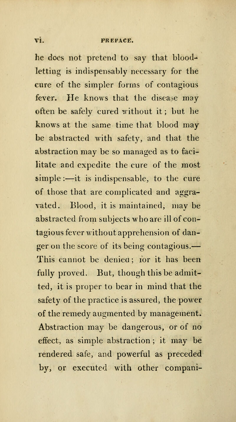 he does not pretend to say that blood- letting is indispensably necessary for the cure of the simpler forms of contagious fever. He knows that the disease may often be safely cured -without it; but lie knows at the same time that blood may be abstracted with safety, and that the abstraction may be so managed as to faci- litate and expedite the cure of the most simple:—it is indispensable, to the cure of those that are complicated and aggra- vated. Blood, it is maintained, may be abstracted from subjects who are ill of con- tagious fever without apprehension of dan- ger on the score of its being contagious.— This cannot be denieci; for it has been fully proved. But, though this be admit- ted, it is proper to bear in mind that the safety of the practice is assured, the power of the remedy augmented by management. Abstraction may be dangerous, or of no effect, as simple abstraction; it may be rendered safe, and powerful as preceded by, or executed with other compani-