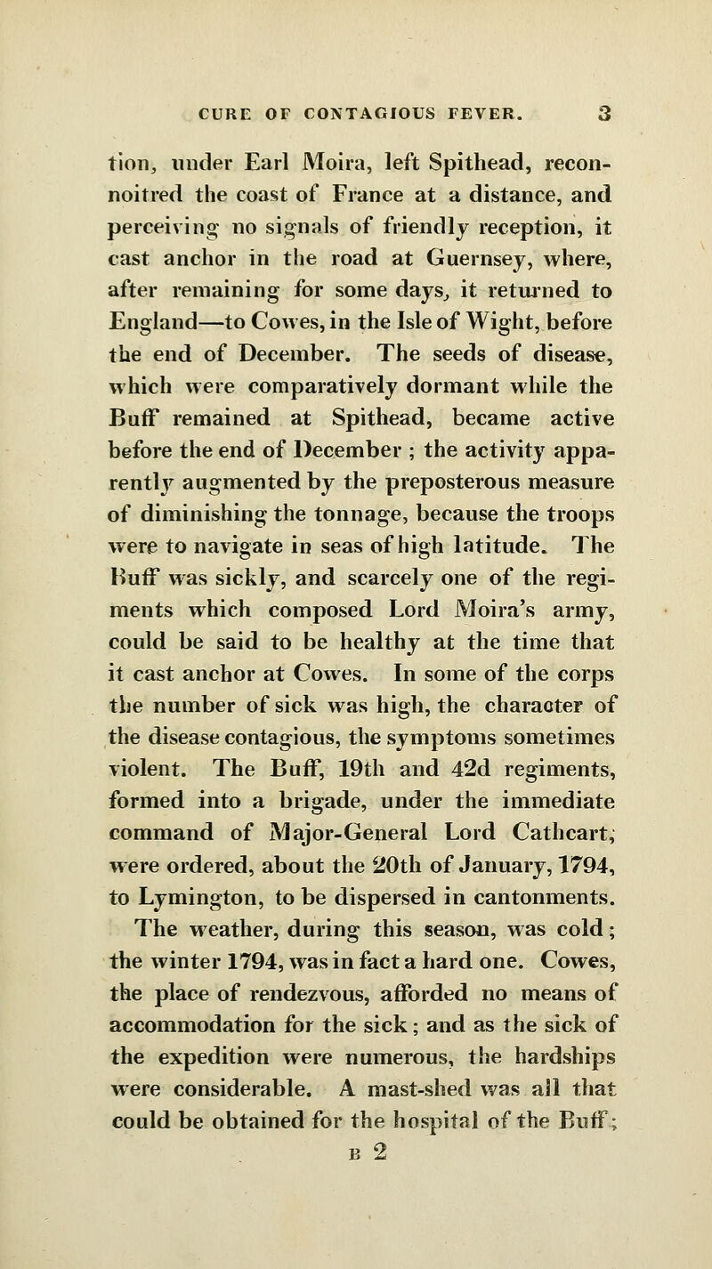 tion, under Earl Moira, left Spithead, recon- noitred the coast of France at a distance, and perceiving no signals of friendly reception, it cast anchor in the road at Guernsey, where, after remaining for some days^ it retmned to England—to Cowes, in the Isle of Wight, before the end of December. The seeds of disease, which were comparatively dormant while the Buff remained at Spithead, became active before the end of December ; the activity appa- rently augmented by the preposterous measure of diminishing the tonnage, because the troops were to navigate in seas of high latitude. The Buff was sickly, and scarcely one of the regi- ments which composed Lord Moira's army, could be said to be healthy at the time that it cast anchor at Cowes. In some of the corps the number of sick was high, the character of the disease contagious, the symptoms sometimes violent. The Buff, 19th and 42d regiments, formed into a brigade, under the immediate command of Major-General Lord Cathcart, w ere ordered, about the 20th of January, 1794, to Lymington, to be dispersed in cantonments. The weather, during this season, was cold; the winter 1794, was in fact a hard one. Cowes, the place of rendezvous, afforded no means of accommodation for the sick; and as the sick of the expedition were numerous, the hardships were considerable. A mast-shed was all that could be obtained for the hospital of the Buff; B 2