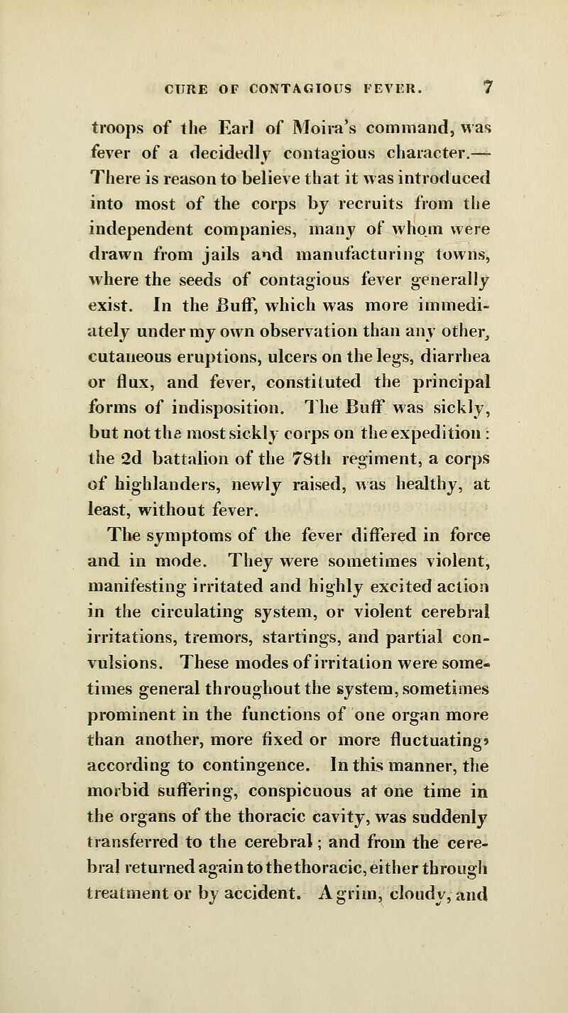 troops of the Earl of Moira's command, was fever of a clecidedly contagious character.— There is reason to believe that it was introduced into most of the corps by recruits from the independent companies, many of whom were drawn from jails and manufacturing towns, where the seeds of contagious fever generally exist. In the Buff, which was more immedi- ately under my own observation than any other^ cutaneous eruptions, ulcers on the legs, diarrhea or flux, and fever, constituted the principal forms of indisposition. The Buff was sickly, but not the most sickly corps on the expedition : the 2d battalion of the 78th regiment, a corps of highlanders, newly raised, was healthy, at least, without fever. The symptoms of the fever differed in force and in mode. They were sometimes violent, manifesting irritated and highly excited action in the circulating system, or violent cerebral irritations, tremors, startings, and partial con- vulsions. These modes of irritation were some- times general throughout the system, sometimes prominent in the functions of one organ more than another, more fixed or more fluctuating* according to contingence. In this manner, the morbid suffering, conspicuous at one time in the organs of the thoracic cavity, was suddenly transferred to the cerebral; and from the cere- bral returned again to the thoracic, either through treatment or by accident. A grim, cloudy, and