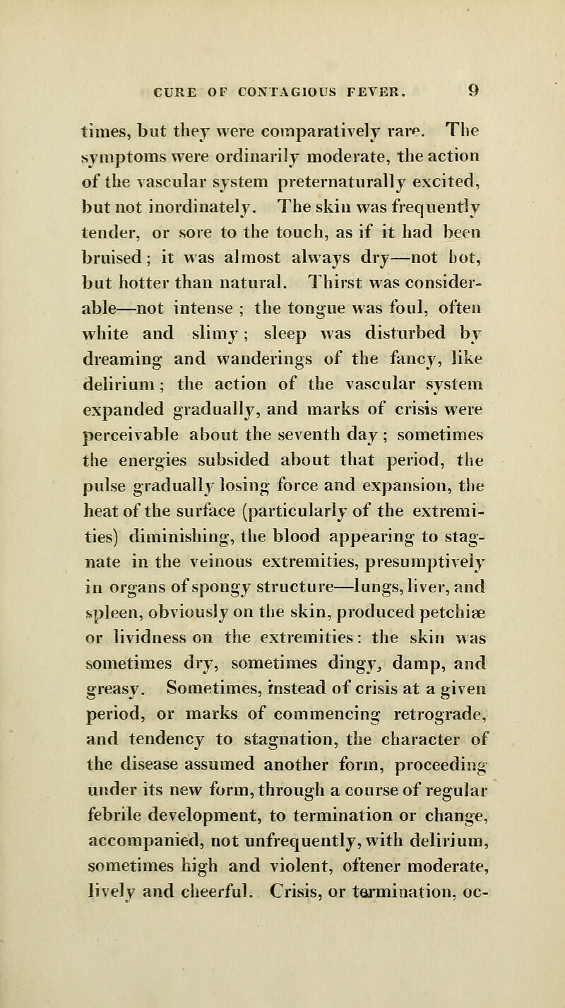 times, but they were comparatively rare. The symptoms were ordinarily moderate, the action of the vascular system preternaturally excited, but not inordinately. The skin was frequently tender, or sore to the touch, as if it had been bruised; it was almost always dry—not hot, but hotter than natural. Thirst was consider- able—not intense ; the tongue was foul, often white and slimy; sleep was disturbed by dreaming and wanderings of the fancy, like delirium; the action of the vascular system expanded gradually, and marks of crisis were perceivable about the seventh day ; sometimes the energies subsided about that period, the pulse graduall}^ losing force and expansion, the heat of the surface (particularly of the extremi- ties) diminishing, the blood appearing to stag- nate in the veinous extremities, presumptively in organs of spongy structure—lungs, liver, and sipleen, obviously on the skin, produced petchiae or lividness on the extremities: the skin was sometimes dry, sometimes dingy^ damp, and greasy. Sometimes, instead of crisis at a given period, or marks of commencing retrograde, and tendency to stagnation, the character of the disease assumed another form, proceeding under its new form, through a course of regular febrile development, to termination or change, accompanied, not unfrequently, with delirium, sometimes high and violent, oftener moderate, lively and cheerful. Crisis, or toi'mination, oc-