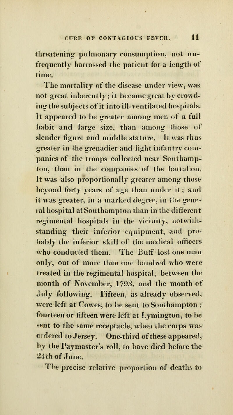 tlireatening pulmonary consumption, not un- frequentlj harrassed the patient tor a iengtli of time. The mortality of the disease under view, was not great inherently; it became great by crowd- ing the subjects of it into ill-ventilated liospitals. It appeared to be greater among men of a full habit and large size, than among those of slender figure and middle stature. It was thus greater in the grenadier and liglit infantry com- panies of the troops collected near Southamp- ton, than in the companies of the battalion. It was also proportionally greater among those beyond forty years of age than under it; and it was greater, in a marked degree, in the gene- ral hospital at Southampton tiian in the different regimental hospitals in the vicinity, notwith- standing their inferior equipment, and pro- bably the inferior skill of the medical officers who conducted them. The ButF lost one man only, out of more than one hundred who were treated in the regimental hospital, between the month of November, 1793, and the month of July following. Fifteen, as already observed, were left at Cowes, to be sent to Southampton ; fourteen or fifteen were left at Lymington, to be sent to the same receptacle, whe>i the corps was ordered to Jersey. One-third of these appeared, by the Paymaster's roll, to have died before the 24th of June. The precise relative proportion of deaths to