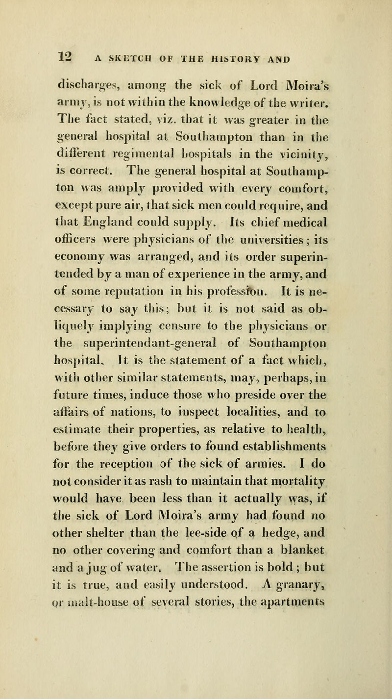 discharges, among the sick of Lord Moira^s army, is not within the knowledge of the writer. The fact stated, viz. that it was greater in the general hospital at Soulhampton than in the different regimental hospitals in the vicinitj'^, is correct. The general hospital at Southamp- ton was amply provided with every comfort, exce]>t pure air, that sick men could require, and that England could supply. Its chief medical officers were physicians of the universities ; its economy was arranged, and its order superin- tended by a man of experience in the army, and of some reputation in his profession. It is ne- cessary to say this; but it is not said as ob- liquely implying censure to the physicians or the superintendant-general of Southampton hospital. It is the statement of a fact which, with other similar statements, may, perhaps, in future times, induce those who preside over the affairs of nations, to inspect localities, and to estimate their properties, as relative to health, before they give orders to found establishments for the reception of the sick of armies. I do not consider it as rash to maintain that mortality would have been less than it actually was, if the sick of Lord Moira's army had found no other shelter than the lee-side qf a hedge, and no other covering and comfort than a blanket and a jug of water. The assertion is bold ; but it is true, and easily understood. A granary, Qr malt-house of several stories, the apartments