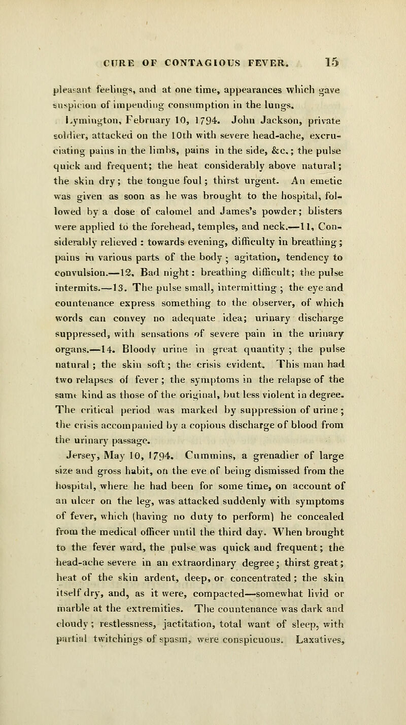 pleasant feelings, and at one time, appearances which gave suspicion of impending consumption in the lungs. Lymington, February 10, 1794. John Jackson, private soldier, attacked on the 10th with severe head-ache, excru- ciating pains in the limbs, pains in the side, &c,; the pulse quick and frequent; the heat considerably above natural; the skin dry; the tongue foul; thirst urgent. An emetic was given as soon as he was brought to the hospital, fol- lowed by a dose of calomel and James's powder; blisters were applied to the forehead, temples, and neck.—11, Con- siderably relieved : towards evening, difficulty in breathing; pains ro various parts of the body • agitation, tendency to convulsion.—12, Bad night: breathing difficult; the pulse intermits.—13. The pulse small, intermitting ; the eye and countenance express something to the observer, of which words can convey no adequate idea; urinary discharge suppressed, with sensations of severe pain in the urinary organs.—14. Bloody urine in great quantity ; the pulse natural ; the skin soft; the crisis evident. This man had two relapses of fever; the symptoms in the relapse of the same kind as those of the original, but less violent in degree. The critical period was marked by suppression of urine ; the crisis accompanied by a copious discharge of blood from the urinary passage. Jersey, May 10, 1794. Cummins, a grenadier of large size and gross habit, on the eve of being dismissed from the hospital, where he had been for some time, on account of an ulcer on the leg, was attacked suddenly with symptoms of fever, which (having no duty to perform) he concealed from the medical officer nntil the third day. When brought to the fever ward, the pulse was quick and frequent; the head-ache severe in an extraordinary degree; thirst great; heat of the skin ardent, deep, or concentrated; the skin itself dry, and, as it were, compacted—somewhat livid or marble at the extremities. The countenance was dark and cloudy ; restlessness, jactitation, total want of sleep, with partial twitchings of spasm, were conspicuous. Laxatives,