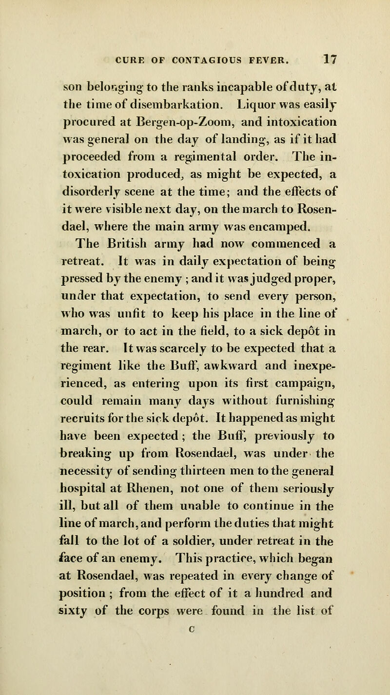 son belonging- to the ranks incapable of duty, at the time of disembarkation. Liquor was easily procured at Bergen-op-Zoom, and intoxication was general on the day of landing, as if it had proceeded from a regimental order. The in- toxication produced,, as might be expected, a disorderly scene at the time; and the effects of it were visible next day, on the march to Rosen- dael, where the main army was encamped. The British army had now commenced a retreat. It was in daily expectation of being pressed by the enemy ; and it was judged proper, under that expectation, to send every person, who was unfit to keep his place in the line of march, or to act in the field, to a sick depot in the rear. It was scarcely to be expected that a regiment like the Buff, awkward and inexpe- rienced, as entering upon its first campaign, could remain many days without furnishing recruits for the sick depot. It happened as might have been expected; the Buff, previously to breaking up from Rosendael, was under the necessity of sending thirteen men to the general hospital at Rhenen, not one of them seriously ill, but all of them unable to continue in the line of march, and perform the duties that might fall to the lot of a soldier, under retreat in the face of an enemy. This practice, which began at Rosendael, was repeated in every change of position ; from the effect of it a hundred and sixty of the corps were found in the list of c