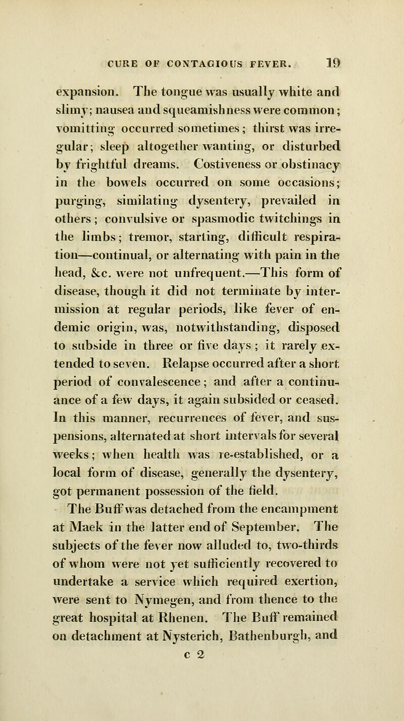 expansion. The tongue was usually white and slimy; nausea and squeamishness were common; vomitting occurred sometimes; thirst was irre- gular; sleep altogetlier wanting, or disturbed bj frightful dreams. Costiveness or obstinacy in the bowels occurred on some occasions; purging, similating dysentery, prevailed in others; convulsive or spasmodic twitchings in the limbs; tremor, starting, difficult respira- tion—continual, or alternating with pain in the head, &c. were not unfrequent.—This form of disease, though it did not terminate by inter- mission at regular periods, like fever of en- demic origin, was, notwithstanding, disposed to subside in three or five days ; it rarely ex- tended to seven. Relapse occurred after a short, period of convalescence; and after a continu- ance of a {ew days, it again subsided or ceased. In this manner, recurrences of fever, and sus- pensions, alternated at short intervals for several w^eeks; when health was re-established, or a local form of disease, generally the dysentery, got permanent possession of the field. The Bufi'was detached from the encampment at Maek in the latter end of September. The subjects of the fever now alluded to, two-thirds of whom were not yet sufficiently recovered to undertake a service which required exertion, were sent to Nymegen, and from thence to the great hospital at Rhenen. The Buff remained on detachment at Nysterich, Bathenburgh, and c 2