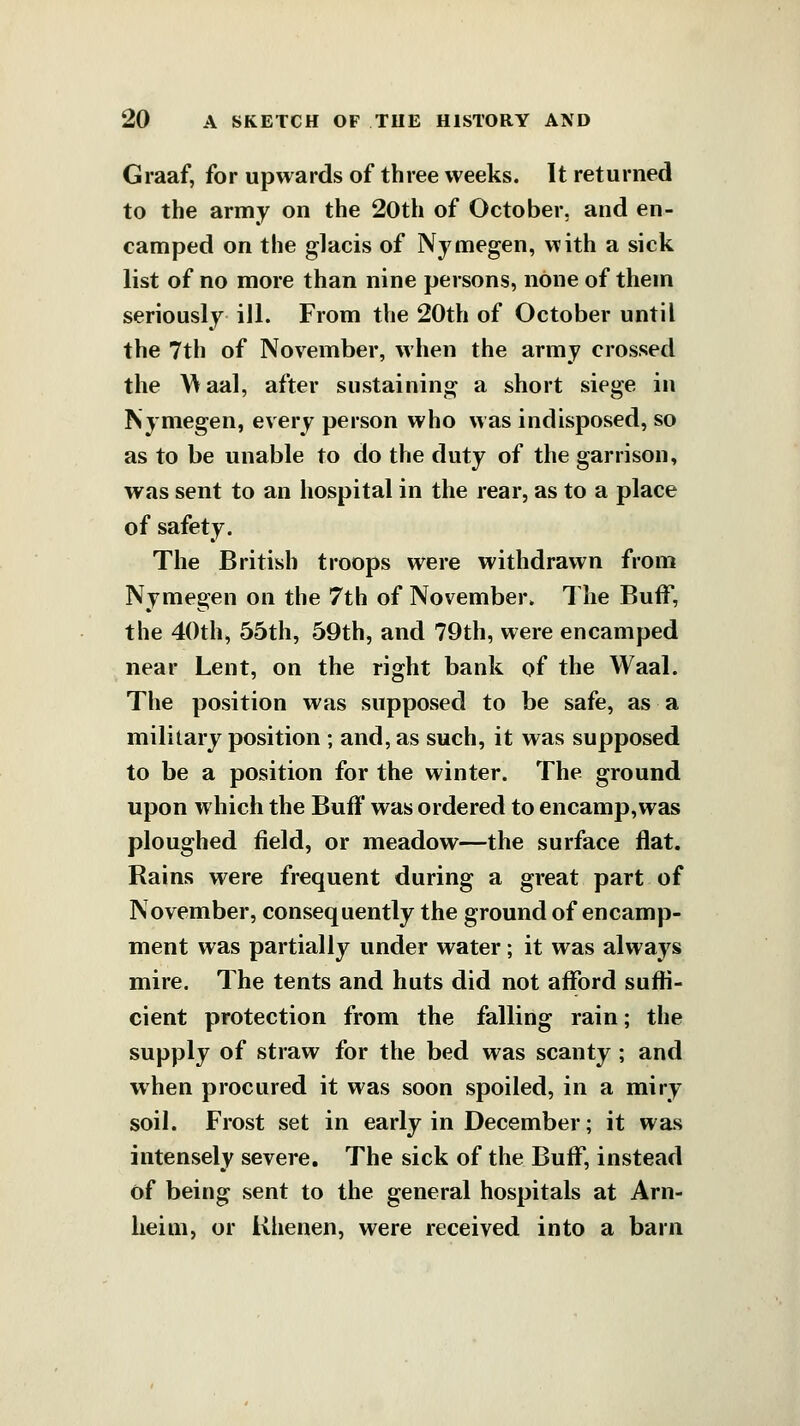 Graaf, for upwards of three weeks. It returned to the army on the 20th of October, and en- camped on the glacis of Nymegen, with a sick list of no more than nine persons, none of them seriously ill. From the 20th of October until the 7th of November, when the army crossed the Maal, after sustaining a short siege in Nyniegen, every person who was indisposed, so as to be unable to do the duty of the garrison, was sent to an hospital in the rear, as to a place of safety. The British troops were withdrawn from Nymegen on the 7th of November. The Buff, the 40th, 55th, 59th, and 79th, were encamped near Lent, on the right bank of the Waal. The position was supposed to be safe, as a military position ; and, as such, it was supposed to be a position for the winter. The ground upon which the Buff was ordered to encamp, was ploughed field, or meadow—the surface flat. Rains were frequent during a great part of November, consequently the ground of encamp- ment was partially under water; it was always mire. The tents and huts did not afford suffi- cient protection from the falling rain; the supply of straw for the bed was scanty; and when procured it was soon spoiled, in a miry soil. Frost set in early in December; it was intensely severe. The sick of the Buff, instead of being sent to the general hospitals at Arn- lieim, or Khenen, were received into a barn