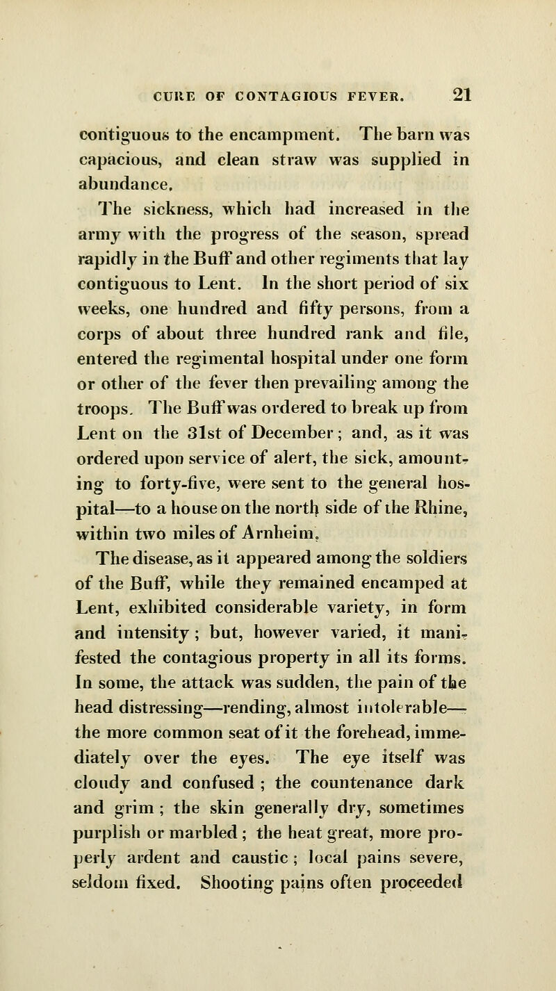 contiguous to the encampment. The barn was capacious, and clean straw was supplied in abundance. The sickness, which had increased in the armj^ with the progress of the season, spread rapidly in the Buff and other regiments that lay contiguous to Lent. In the short period of six weeks, one hundred and fifty persons, from a corps of about three hundred rank and file, entered the regimental hospital under one form or other of the fever then prevailing among the troops. The Buff was ordered to break up from Lent on the 3lst of December; and, as it was ordered upon service of alert, the sick, amounts ing to forty-five, were sent to the general hos- pital—to a house on the north side of the Rhine, within two miles of Arnheim. The disease, as it appeared among the soldiers of the Buff, while they remained encamped at Lent, exhibited considerable variety, in form and intensity ; but, however varied, it manir fested the contagious property in all its forms. In some, the attack was sudden, the pain of tbe head distressing—rending, almost intolerable—■ the more common seat of it the forehead, imme- diately over the eyes. The eye itself was cloudy and confused ; the countenance dark and grim ; the skin generally dry, sometimes purplish or marbled ; the heat great, more pro- perly ardent and caustic ; local pains severe, seldom fixed. Shooting pains often proceeded