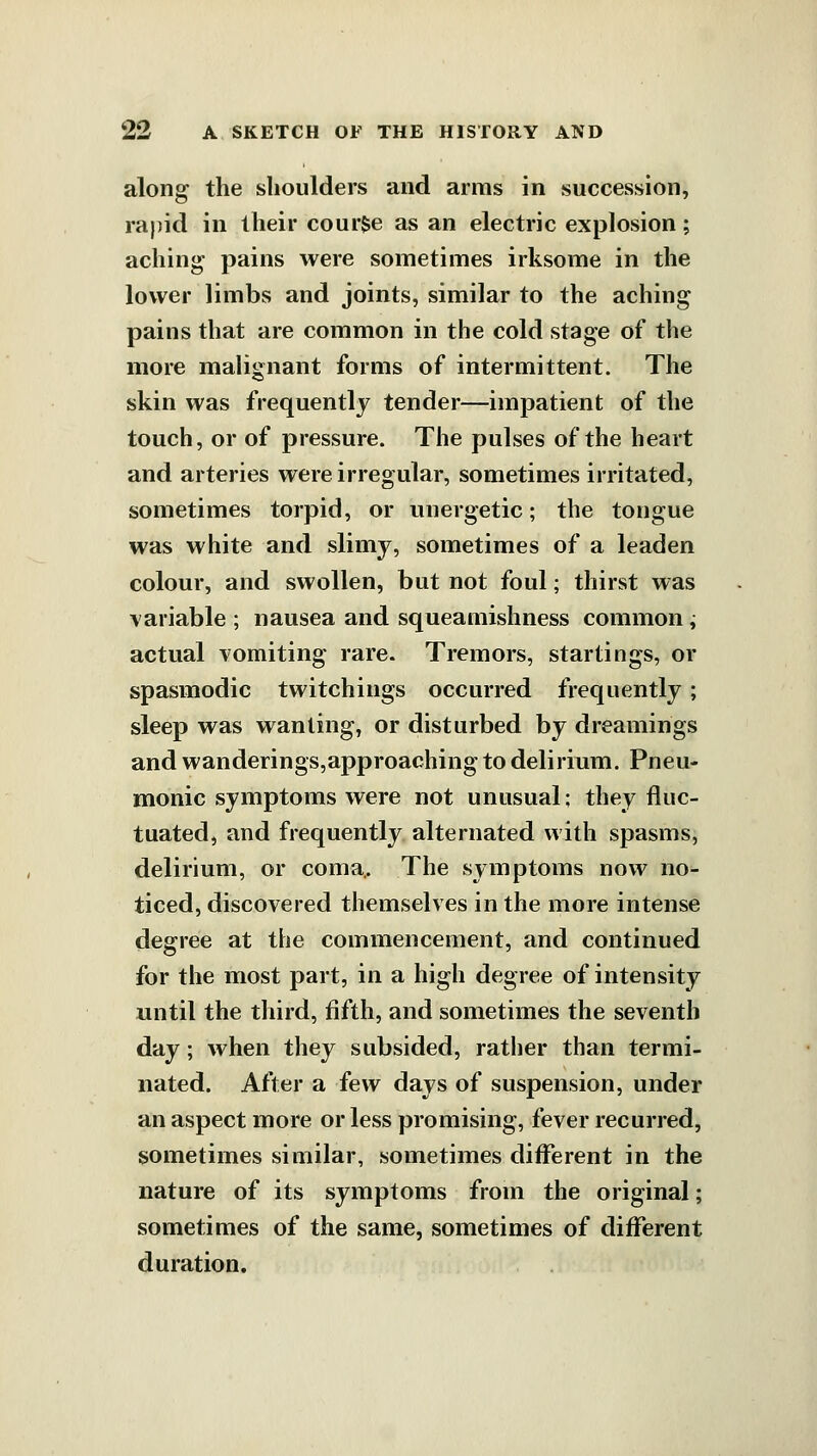 along the shoulders and arms in succession, rapid in their course as an electric explosion; aching pains were sometimes irksome in the lower limbs and joints, similar to the aching pains that are common in the cold stage of the more malignant forms of intermittent. The skin was frequently tender—impatient of the touch, or of pressure. The pulses of the heart and arteries were irregular, sometimes irritated, sometimes torpid, or unergetic; the tongue was white and slimy, sometimes of a leaden colour, and swollen, but not foul; thirst was variable ; nausea and squeamishness common ; actual vomiting rare. Tremors, starlings, or spasmodic twitchings occurred frequently; sleep was wanting, or disturbed by dreamings and wanderings,approaching to delirium. Pneu- monic symptoms were not unusual; they fluc- tuated, and frequently alternated with spasms, delirium, or coma,. The symptoms now no- ticed, discovered themselves in the more intense degree at the commencement, and continued for the most part, in a high degree of intensity until the third, fifth, and sometimes the seventh day; when they subsided, rather than termi- nated. After a few days of suspension, under an aspect more or less promising, fever recurred, sometimes similar, sometimes diflferent in the nature of its symptoms from the original; sometimes of the same, sometimes of different duration.