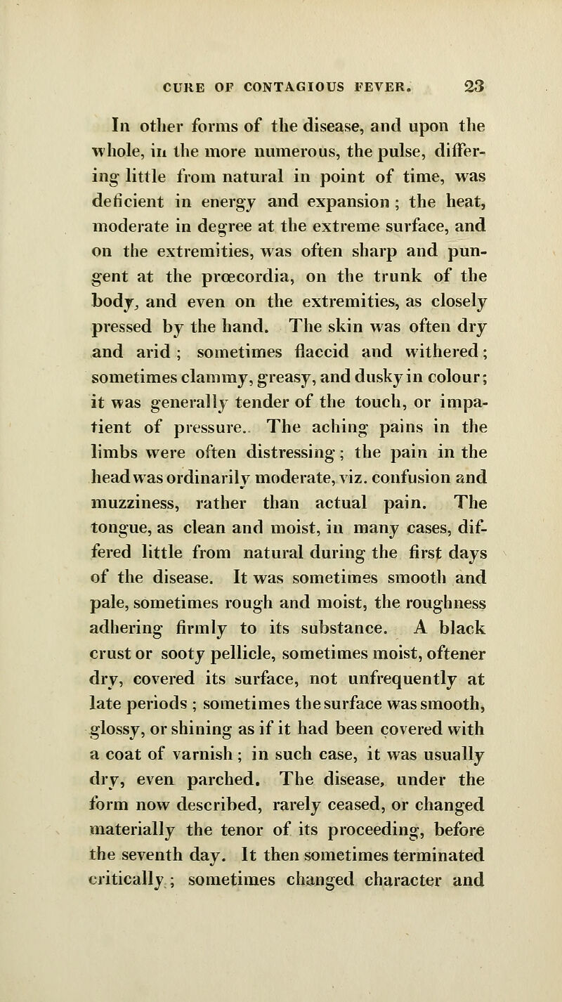 111 other forms of the disease, and upon the whole, ill the more numerous, the pulse, differ- ing little from natural in point of time, was deficient in energy and expansion ; the heat, moderate in degree at the extreme surface, and on the extremities, was often sharp and pun- gent at the prcecordia, on the trunk of the bodj^ and even on the extremities, as closely pressed by the hand. The skin was often dry and arid ; sometimes flaccid and withered; sometimes clammy, greasy, and dusky in colour; it was generally tender of the touch, or impa- tient of pressure.. The aching pains in the limbs were often distressing; the pain in the head was ordinarily moderate, viz. confusion and muzziness, rather than actual pain. The tongue, as clean and moist, in many cases, dif- fered little from natural during the first days of the disease. It was sometimes smooth and pale, sometimes rough and moist, the roughness adhering firmly to its substance. A black crust or sooty pellicle, sometimes moist, oftener dry, covered its surface, not unfrequently at late periods ; sometimes the surface was smooth, glossy, or shining as if it had been covered with a coat of varnish; in such case, it was usually dry, even parched. The disease, under the form now described, rarely ceased, or changed materially the tenor of its proceeding, before the seventh day. It then sometimes terminated critically; sometimes changed character and