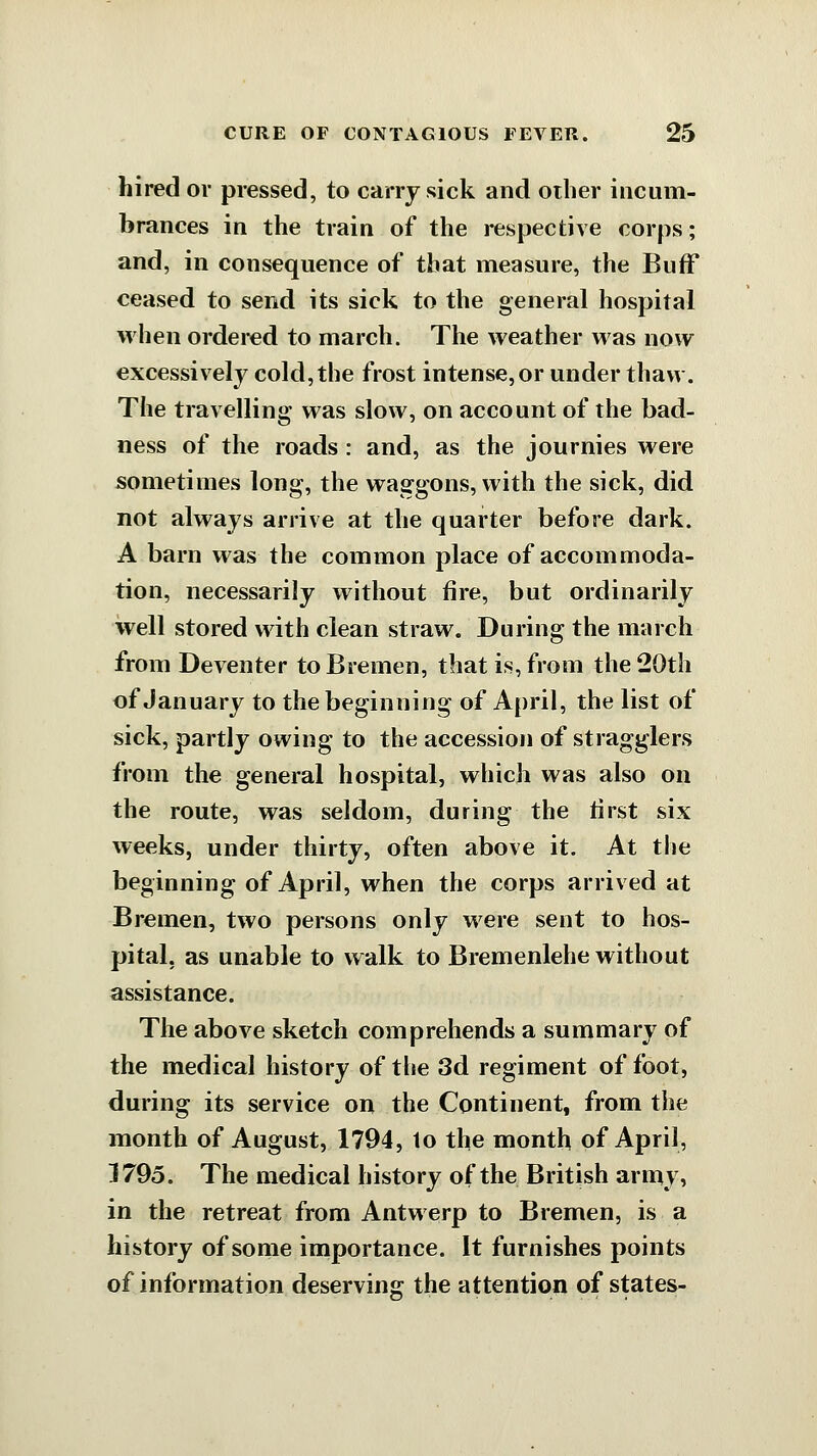 hired or pressed, to cany sick and other incum- brances in the train of the respective corps; and, in consequence of that measure, the BufF ceased to send its sick to the general hospital when ordered to march. The weather was now excessively cold,the frost intense, or under thaw. The travelling was slow, on account of the bad- ness of the roads: and, as the journies were sometimes long, the waggons, with the sick, did not always arrive at the quarter before dark. A barn was the common place of accommoda- tion, necessarily without fire, but ordinarily well stored with clean straw. During the march from Deventer to Bremen, that is, from the 20th of January to the beginning of April, the list of sick, partly owing to the accession of stragglers from the general hospital, which was also on the route, was seldom, during the first six weeks, under thirty, often above it. At the beginning of April, when the corps arrived at Bremen, two persons only M^ere sent to hos- pital, as unable to walk to Bremenlehe without assistance. The above sketch comprehends a summary of the medical history of the 3d regiment of foot, during its service on the Continent, from the month of August, 1794, lo the month of April, 1795. The medical history of the British army, in the retreat from Antwerp to Bremen, is a history of some importance. It furnishes points of information deserving the attention of states-