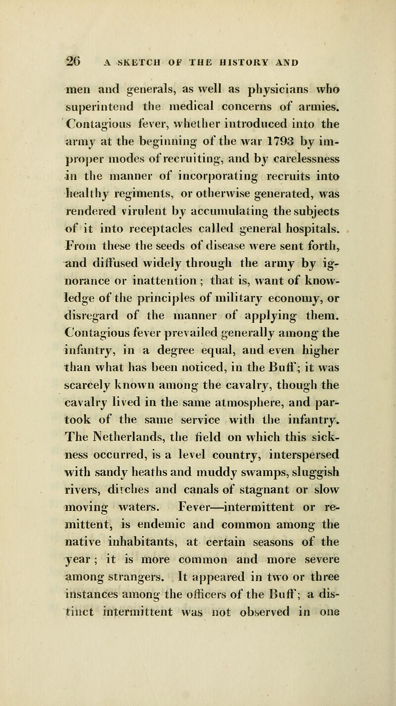 men and generals, as well as physicians who superintend the medical concerns of armies. Contagious fever, whether introduced into the armj^ at the beginning- of the war 1793 by im- pro])er modes of recruiting, and bj^ carelessness ■in the manner of incorporating recruits into healthy regiments, or otherwise generated, was rendered virulent by accumulating the subjects of it into receptacles called general hospitals. Frotn these the seeds of disease were sent forth, and diffused widely through the army by ig- norance or inattention ; that is, want of know- ledge of the principles of military economy, or disregard of the manner of applying them. Contagious fever prevailed generally among the infantry, in a degree equal, and even higher than what has been noticed, in the Buff; it was scarcely known among the cavalry, though the cavalry lived in the same atmosphere, and par- took of the same service with the infantry. The Netherlands, the field on which this sick- ness occurred, is a level country, interspersed with sandy heaths and muddy swamps, sluggish rivers, ditches and canals of stagnant or slow moving waters. Fever—intermittent or re- mittent, is endemic and common among the native inhabitants, at certain seasons of the year; it is more common and more severe among strangers. It appeared in two or three instances among the officers of the Buff; a dis- tinct intermittent was not observed in one