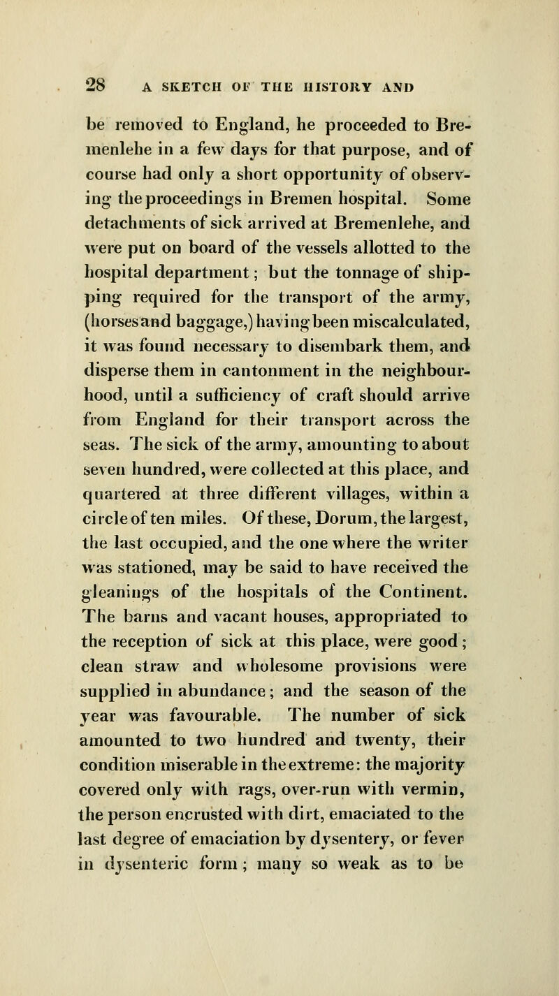 be removed to England, he proceeded to Bre- menlehe in a few days for that purpose, and of course had only a short opportunity of observ- ing the proceedings in Bremen hospital. Some detachments of sick arrived at Bremenlehe, and were put on board of the vessels allotted to the hospital department; but the tonnage of ship- ping required for the transport of the army, (horsesand baggage,)havingbeen miscalculated, it was found necessary to disembark them, and disperse them in cantonment in the neighbour- hood, until a sufficiency of craft should arrive from England for their transport across the seas. The sick of the army, amounting to about seven hundred, were collected at this place, and quartered at three different villages, within a ci rcle of ten miles. Of these, Dorum, the largest, the last occupied, and the one where the writer was stationed, may be said to have received the gleanings of the hospitals of the Continent. The barns and vacant houses, appropriated to the reception of sick at this place, were good; clean straw and wholesome provisions were supplied in abundance; and the season of the year was favourable. The number of sick amounted to two hundred and twenty, their condition miserable in theextreme: the majority covered only with rags, over-run with vermin, the person encrusted with dirt, emaciated to the last degree of emaciation by dysentery, or fever in dysenteric form ; many so weak as to be