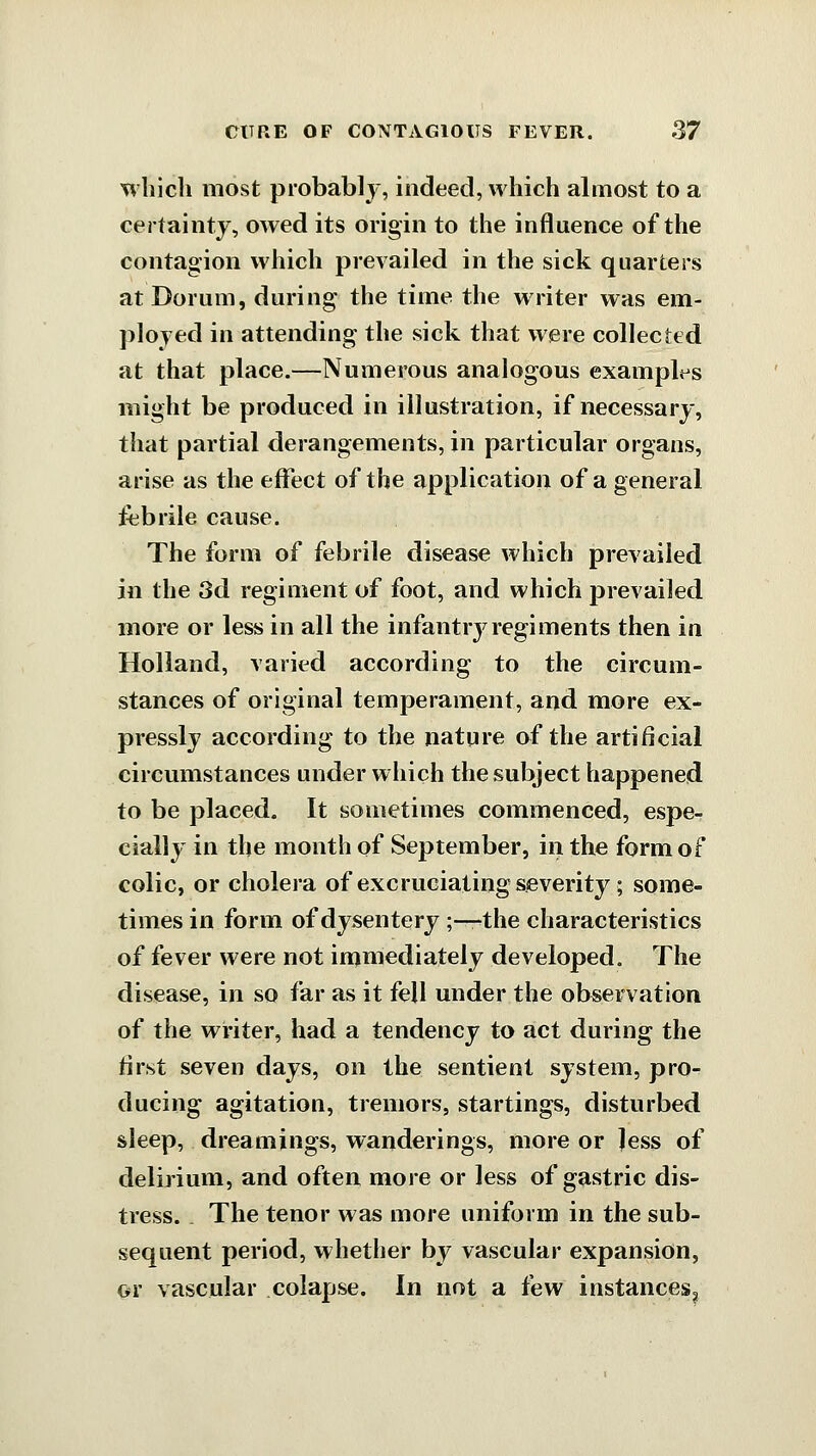 which most probably, indeed, which almost to a certainty, owed its origin to the influence of the contagion which prevailed in the sick quarters atDorum, during the time the writer was em- ployed in attending the sick that were collected at that place.—Numerous analogous example's might be produced in illustration, if necessary, that partial derangements, in particular organs, arise as the eflfect of the application of a general febrile cause. The form of febrile disease which prevailed in the 3d regiment of foot, and which prevailed more or less in all the infantry regiments then in Holland, varied according to the circum- stances of original temperament, and more ex- pressly according to the nature of the artificial circumstances under which the subject happened to be placed. It sometimes commenced, espe- cially in the month of September, in the form of colic, or cholera of excruciating severity; some- times in form of dysentery ;-—the characteristics of fever were not injmediately developed. The disease, in so far as it fell under the observation of the writer, had a tendency to act during the first seven days, on the sentient system, pro- ducing agitation, tremors, startings, disturbed sleep, dreamings, wanderings, more or less of delirium, and often more or less of gastric dis- tress. . The tenor was more uniform in the sub- sequent period, whether by vascular expansion, or vascular colapse. In not a few instances^