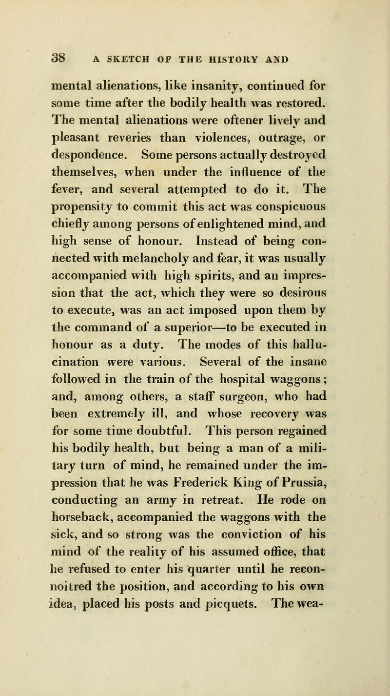 mental alienations, like insanity, continued for some time after the bodily health was restored. The mental alienations were oftener lively and pleasant reveries than violences, outrage, or despondence. Some persons actually destroyed themselves, when under the influence of the fever, and several attempted to do it. The propensity to commit this act was conspicuous chiefly among persons of enlightened mind, and high sense of honour. Instead of being con- nected with melancholy and fear, it was usually accompanied with high spirits, and an impres- sion that the act, which they were so desirous to executCj was an act imposed upon them by the command of a superior—to be executed in honour as a duty. The modes of this hallu- cination were various. Several of the insane followed in the train of the hospital waggons; and, among others, a staflf surgeon, who had been extremely ill, and whose recovery was for some time doubtful. This person regained his bodily health, but being a man of a mili- tary turn of mind, he remained under the im- pression that he was Frederick King of Prussia, conducting an army in retreat. He rode on horseback, accompanied the waggons with the sick, and so strong was the conviction of his mind of the reality of his assumed office, that he refused to enter his quarter until he recon- noitred the position, and according to his own idea, placed his posts and picquets. The wea-