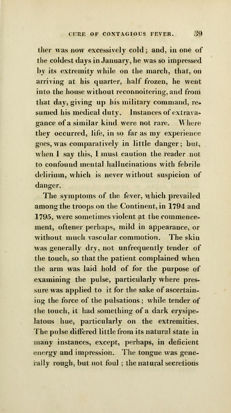 ther was now excessively cold; and, in one of the coldest days in January, he was so impressed by its extremity w hile on the march, that, on arriving at his quarter, half frozen, he went into the house without reconnoitering, and from that day, giving up his military command, re- sumed his medical duty. Instances of extrava- gance of a similar kind were not rare. Where they occurred, life, in so far as my experience goes, was comparatively in little danger; but, when I say this, I must caution the reader not to confound mental hallucinations with febrile delirium, which is never without suspicion of danger. The symptoms of the fever, which prevailed among the troops on the Continent, in 1794 and 1795, were sometimes violent at the commence- ment, oftener perhaps, mild in appearance, or without much vascular commotion. The skin was generally dry, not unfrequently tender of the touch, so that the patient complained when the arm was laid hold of for the purpose of examining the pulse, particularly where pres- sure was applied to it for the sake of ascertain- ing the force of the pulsations; while tender of the touch, it had something of a dark erysipe- latous hue, particularly on the extremities. The pulse differed little from its natural state in many instances, except, perhaps, in deficient energy and impression. The tongue w^as gene- rally rough, but not foul ; the natural secretions