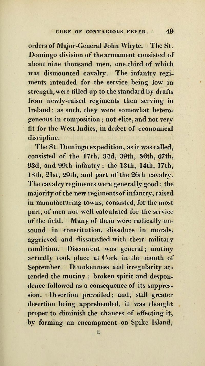 orders of Major-General John Whyte. The St. Domingo division of the armament consisted of about nine thousand men, one-third of which was dismounted cavalry. The infantry regi- ments intended for the service being low in strength, were filled up to the standard by drafts from newly-raised regiments then serving in Ireland: as such, they were somewhat hetero- geneous in composition; not elite, and not very fit for the West Indies, in defect of economical discipline. The St. Domingo expedition, as it was called, consisted of the 17th, 32d, 39th, S6th, 67th, 93d, and 99th infantry; the 13th, 14th, 17th, 18th, 21st, 29th, and part of the 26th cavalry. The cavalry regiments were generally good ; the majority of the new regiments of infantry, raised in manufacturing towns, consisted, for the most part, of men not well calculated for the service of the field. Many of them were radically un- sound in constitution, dissolute in morals, aggrieved and dissatisfied with their military condition. Discontent was general; mutiny actually took place at Cork in the month of September. Drunkenness and irregularity at- tended the mutiny ; broken spirit and despon- dence followed as a consequence of its suppres- sion. Desertion prevailed; and, still greater desertion being apprehended, it was thought proper to diminish the chances of effecting it^ by forming an encampment on Spike Island, E