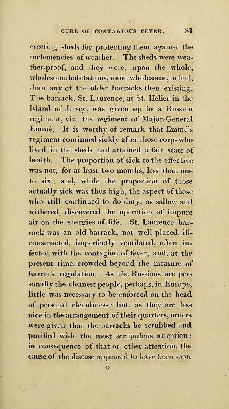 erecting slieds for protecting them against the inclemencies of weather. The sheds were wea- ther-proof, and they were, upon the whole, wholesome habitations, more wholesome, in fact, than any of the older barracks then existing. The barrack, St. Laurence, at St. Helier in the Island of Jersey, was given up to a Russian regiment, viz. the regiment of Major-General Emme. It is worthy of remark that Emme's regiment continued sickly after those corps who lived in the sheds had attained a fair state of health. The proportion of sick to the effective was not, for at least two months, less than one to six; and, while the proportion of those actually sick was thus high, the aspect of those who still continued to do duty, as sallow and withered, discovered the operation of impure air on the energies of life. St. Laurence bar- rack was an old barrack, not well placed, ill- constructed, imperfectly ventilated, often in- fected witli the contagion of fever, and, at the present time, crowded beyond the measure of barrack regulation. As the Russians are per- sonally the cleanest people, perhaps, in Europe, little was necessary to be enforced on the head of personal cleanliness; but, as they are less nice in the arrangement of their quarters, orders were given that the barracks be scrubbed and purified with the most scrupulous attention: in consequence of that or other attention, the cause of the disease appeared to have been soon G