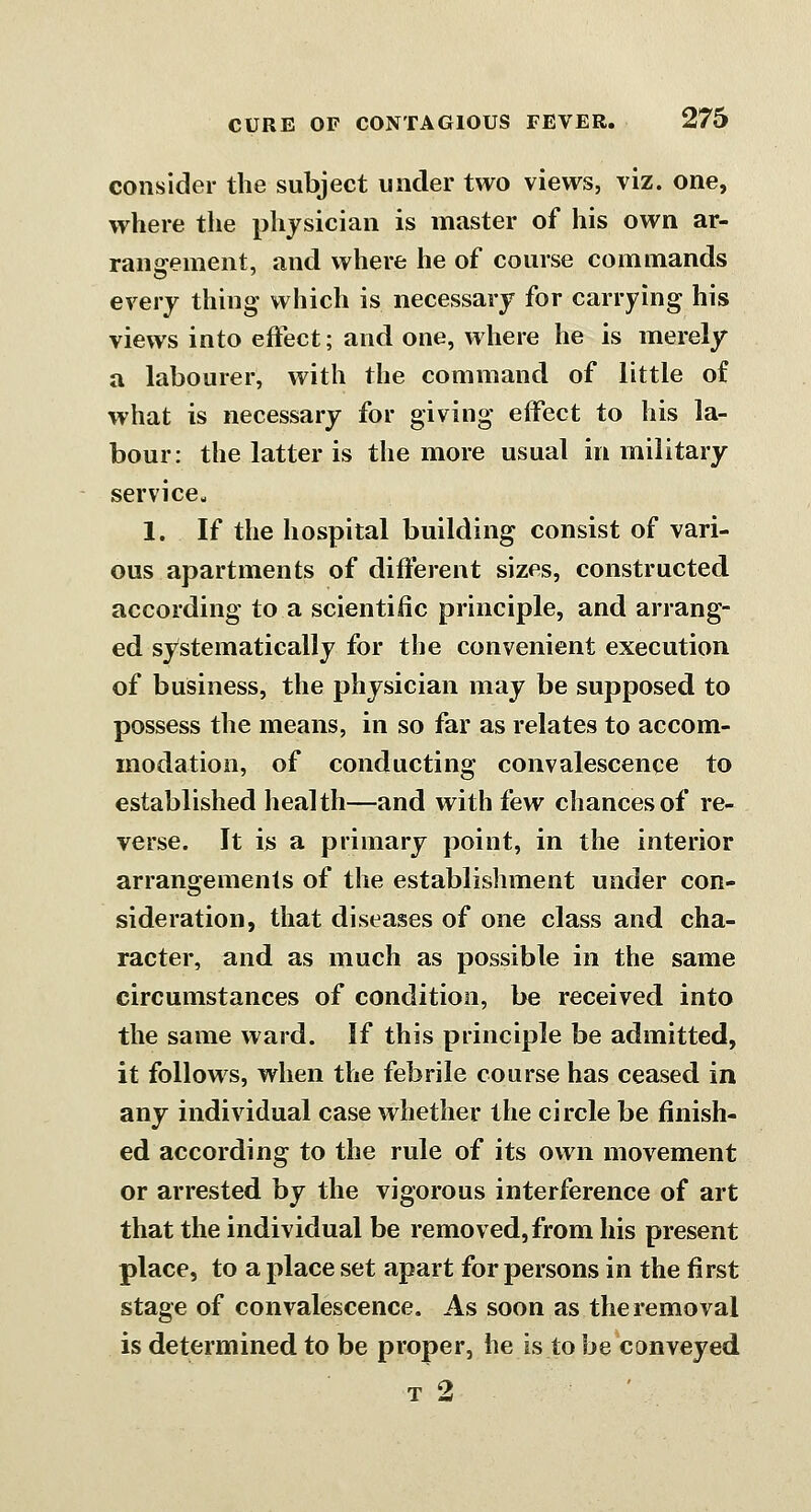 consider the subject under two views, viz. one, where the physician is master of his own ar- rangement, and where he of course commands every thing which is necessary for carrying his views into effect; and one, where he is merely a labourer, with the command of little of what is necessary for giving effect to his la- bour: the latter is the more usual in military service,, 1. If the hospital building consist of vari- ous apartments of different sizes, constructed according to a scientific principle, and arrang- ed systematically for the convenient execution of business, the physician may be supposed to possess the means, in so far as relates to accom- modation, of conducting convalescence to established health—and with few chances of re- verse. It is a primary point, in the interior arrangements of the establishment under con- sideration, that diseases of one class and cha- racter, and as much as possible in the same circumstances of condition, be received into the same ward. If this principle be admitted, it follows, when the febrile course has ceased in any individual case whether the circle be ffnish- ed according to the rule of its own movement or arrested by the vigorous interference of art that the individual be removed, from his present place, to a place set apart for persons in the first stage of convalescence. As soon as the removal is determined to be proper, he is to be conveyed T 2 ^