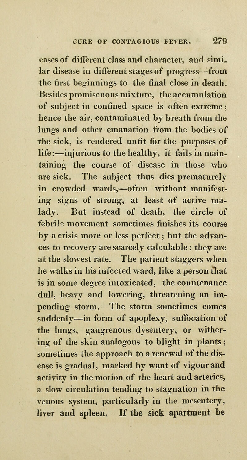 eases of different class and character, and simi- lar disease in different stages of progress—^from the first beginnings to the final close in death. Besides promiscuous mixture, the accumulation of subject in confined space is often extreme; hence the air, contaminated by breath from the lungs and other emanation from the bodies of the sick, is rendered unfit for the purposes of life:—injurious to the healthy, it fails in main- tainins: the course of disease in those who are sick. The subject thus dies prematurely in crowded wards,—often without manifest- ing signs of strong, at least of active ma- lady. But instead of death, the circle of febrile movement sometimes finishes its course by a crisis more or less perfect; but the advan- ces to recovery are scarcely calculable: they are at the slowest rate. The patient staggers when he w alks in his infected ward, like a person fhat is in some degree intoxicated, the countenance dull, heavy and lowering, threatening an im- pending storm. The storm sometimes comes suddenly—in form of apoplexy^ suffocation of the lungs, gangrenous dysentery, or wither- ing of the skin analogous to blight in plants; sometimes the approach to a renewal of the dis- ease is gradual, marked by want of vigour and activity in the motion of the heart and arteries, a slow circulation tending to stagnation in the venous system, particularly in the mesentery, liver and spleen. If the sick apartment be