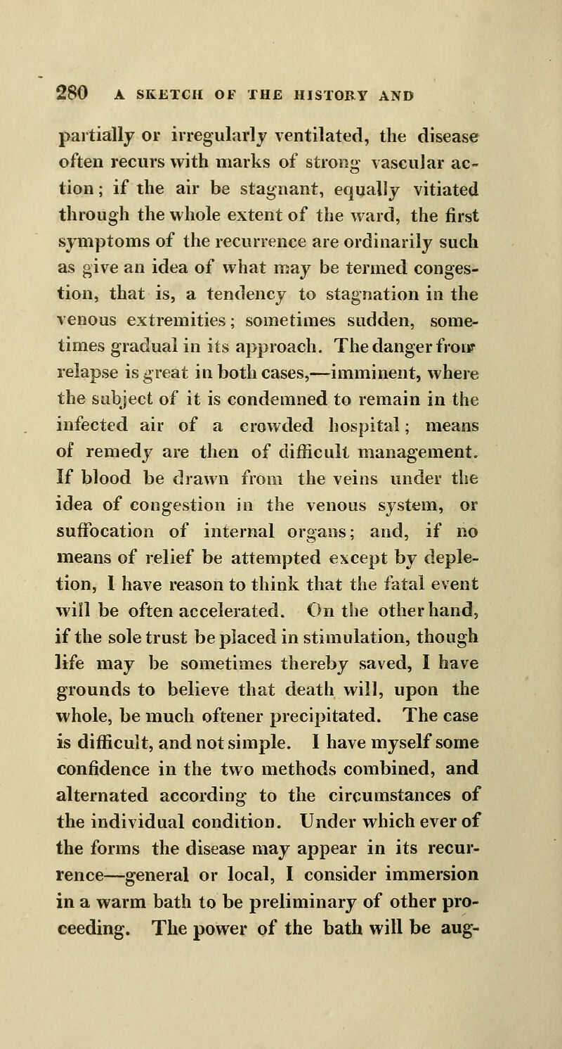 partially or irregularly ventilated, the disease often recurs with marks of strong- vascular ac- tion ; if the air be stagnant, equally vitiated through the whole extent of the ward, the first symptoms of the recurrence are ordinarily such as give an idea of what may be termed conges- tion, that is, a tendency to stagnation in the venous extremities; sometimes sudden, some- times gradual in its approach. The danger froiir relapse is great in both cases,—imminent, where the subject of it is condemned to remain in the infected air of a crowded hospital; means of remedy are then of difficult management. If blood be drawn from the veins under the idea of congestion in the venous system, or suffocation of internal organs; and, if no means of relief be attempted except by deple- tion, 1 have reason to think that the fatal event will be often accelerated. On the other hand, if the sole trust be placed in stimulation, though life may be sometimes thereby saved, I have grounds to believe that death will, upon the whole, be much oftener precipitated. The case is difficult, and not simple. I have myself some confidence in the two methods combined, and alternated according to the circumstances of the individual condition. Under which ever of the forms the disease may appear in its recur- rence—general or local, I consider immersion in a warm bath to be preliminary of other pro- ceeding. The power of the bath will be aug-
