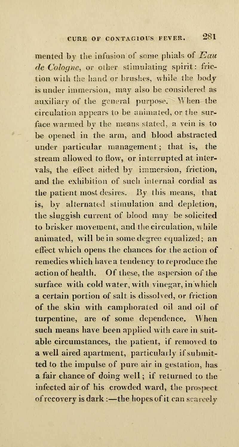 meiited by tlie infusion of some phials of Eaii de Cologne, or other stiiwaiating spirit: fric- tion with the hand or brushes, wliile the bodj is under immersion, may also be considered as auxiliary of the general purpose. When the circulation appears to be animated, or the sur- face warmed by the means stated, a vein is to be opened in the arm, and blood abstracted under particular management; that is, the stream allowed to flow, or interrupted at inter- vals, the effect aided by immersion, friction, and the exhibition of such internal cordial as the patient most desires. By this means, that is, by alternated stimulation and depletion, the sluggish current of blood may be solicited to brisker movement, and the circulation, while animated, will be in some degree ecjualized; an effect which opens the chances for the action of remedies which have a tendency to reproduce the action of health. Of these, the aspersion of the surface with cold water, with vinegar, in which a certain portion of salt is dissolved, or friction of the skin with camphorated oil and oil of turpentine, are of some dependence. When such means have been applied with care in suit- able circumstances, the patient, if removed to a well aired apartment, particularly if submit- ted to the impulse of pure air in gestation, has a fair chance of doing well; if returned to the infected air of his crowded ward, the prospect of recovery is dark:—the hopes of it can scarcely