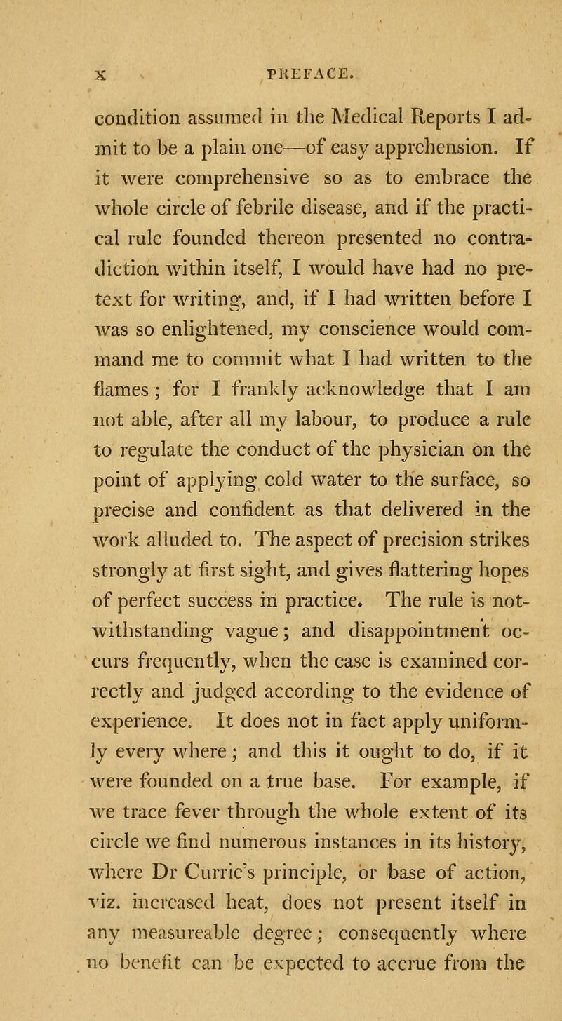 condition assumed in the Medical Reports I ad- mit to be a plain one—of easy apprehension. If it were comprehensive so as to embrace the whole circle of febrile disease, and if the practi- cal rule founded thereon presented no contra- diction within itself, I would have had no pre- text for writing, and, if I had written before I was so enlightened, my conscience would com- mand me to commit what I had written to the flames; for I frankly acknowledge that I am not able, after all my labour, to produce a rule to regulate the conduct of the physician on the point of applying cold water to the surface, so precise and confident as that delivered in the work alluded to. The aspect of precision strikes strongly at first sight, and gives flattering hopes of perfect success in practice. The rule is not- withstanding vague; and disappointment oc- curs frequently, when the case is examined cor- rectly and judged according to the evidence of experience. It does not in fact apply uniform- ly every where; and this it ought to do, if it were founded on a true base. For example, if we trace fever through the whole extent of its circle we find numerous instances in its history, where Dr Currie's principle, or base of action, ^'iz. hicreased heat, does not present itself in any measureablc degree; consequently where no benefit can be expected to accrue from the