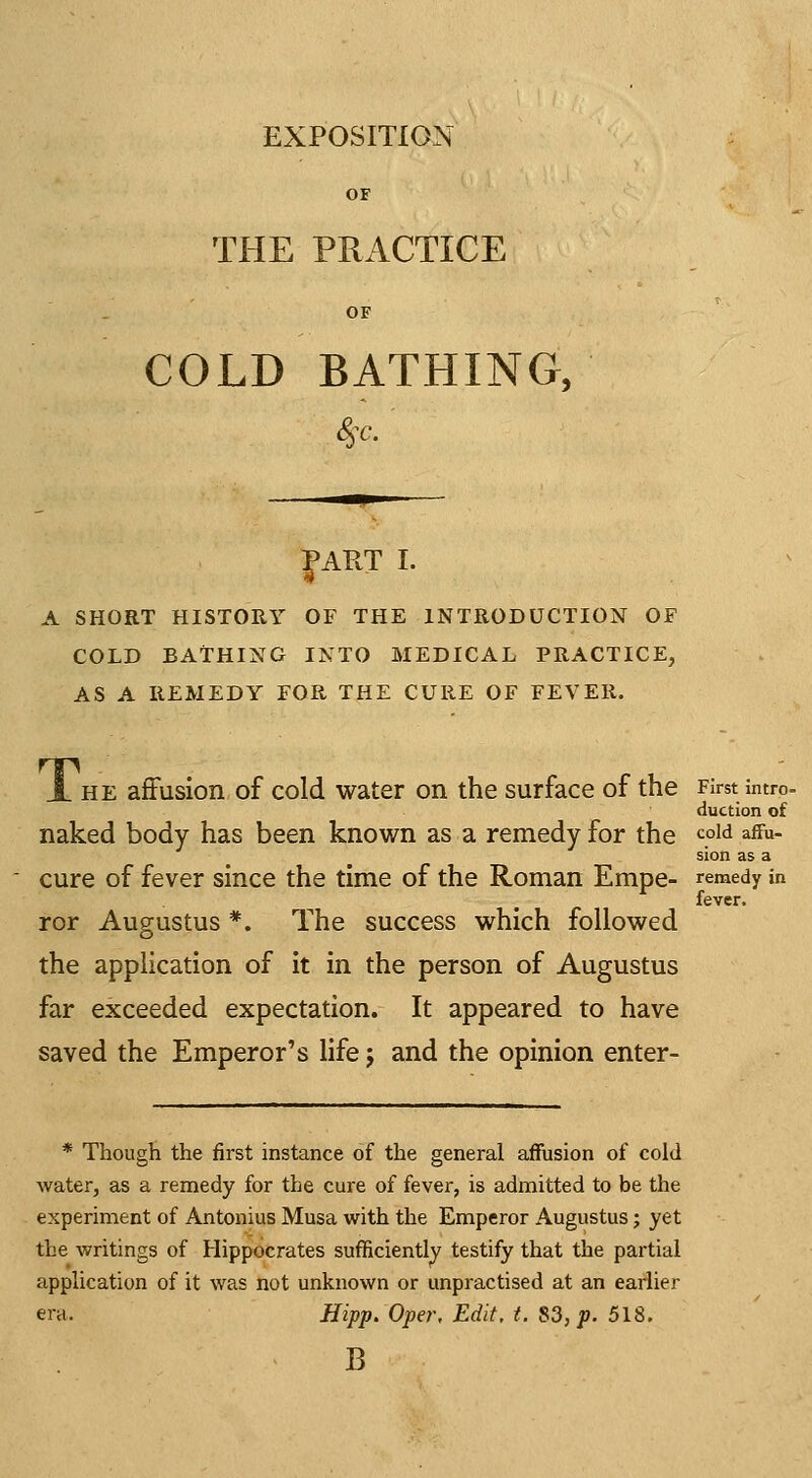 EXPOSITION OF THE PRACTICE OF COLD BATHING, |ART I. A SHORT HISTORY OF THE INTRODUCTION OF COLD BATHING INTO MEDICAL PRACTICE, AS A REMEDY FOR THE CURE OF FEVER. JL HE affusion of cold water on the surface of the First intro- duction of naked body has been known as a remedy for the ^°^^ effu- sion as a cure of fever since the time of the Roman Empe- remedy in fever. ror Augustus *. The success which followed the application of it in the person of Augustus far exceeded expectation. It appeared to have saved the Emperor's life j and the opinion enter- * Though the first instance of the general affusion of cold water, as a remedy for the cure of fever, is admitted to be the experiment of Antonius Musa with the Emperor Augustus; yet the writings of Hippocrates sufficiently testify that the partial application of it was not unknown or unpractised at an earlier era. Hipp.Oper, Edit, t. S3, p. 518. B