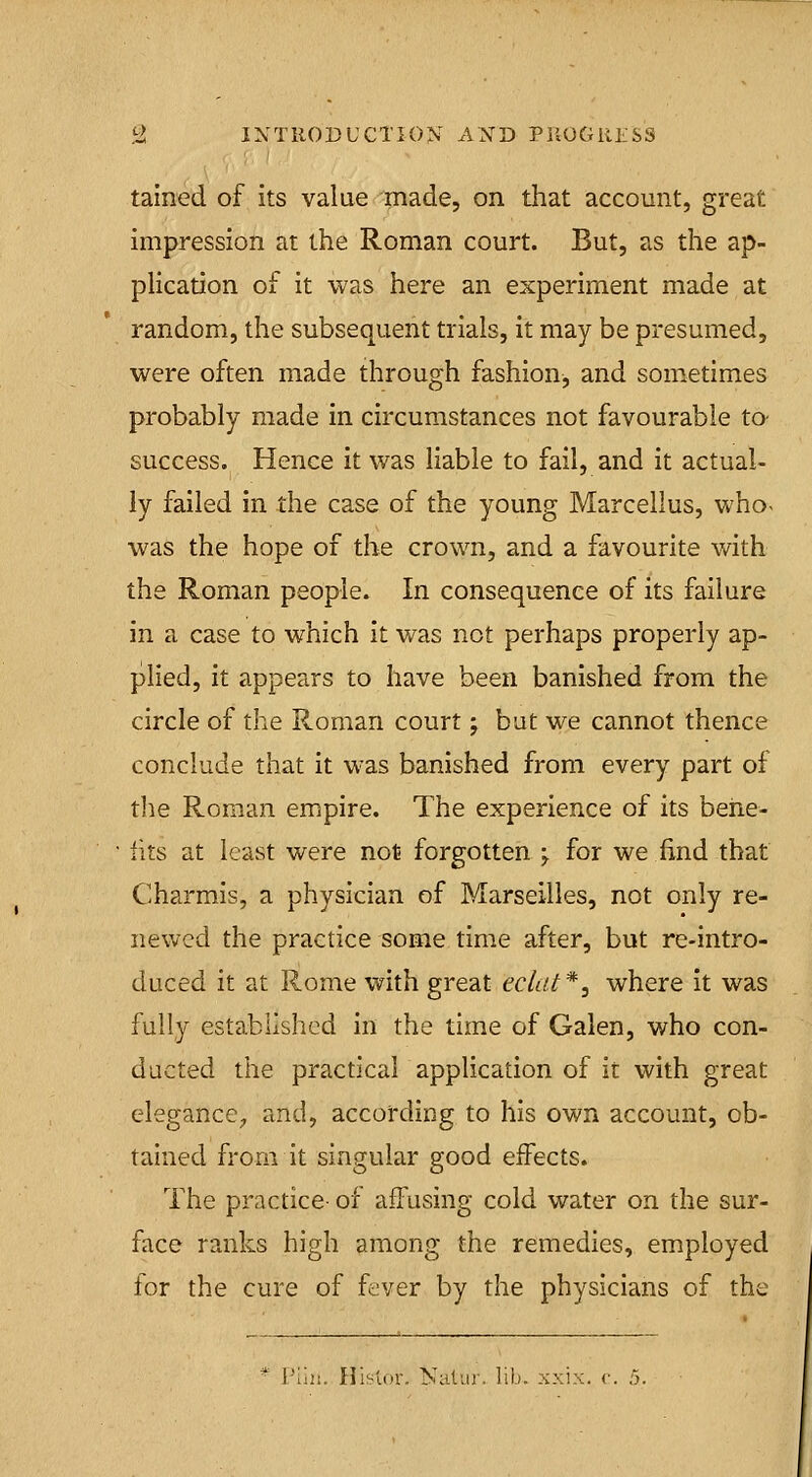 tained of its value made, on that account, great impression at the Roman court. But, as the ap- plication of it was here an experiment made at random, the subsequent trials, it may be presumed, were often made through fashion, and sometimes probably made in circumstances not favourable to- success. Hence it was liable to fail, and it actual- ly failed in the case of the young Marcellus, who< was the hope of the crown, and a favourite with the Roman people. In consequence of its failure in a case to which it was not perhaps properly ap- plied, it appears to have been banished from the circle of the Roman court; but we cannot thence conclude that it was banished from every part of tlie Roman empire. The experience of its behe- • tits at least were not forgotten ^ for we find that Charmis, a physician of Marseilles, not only re- newed the practice some time after, but re-intro- duced it at Rome with great eclat*, where it was fully established in the time of Galen, who con- ducted the practical application of it with great elegance^ and, according to his own account, ob- tained from it singular good effects. The practice- of afFusing cold water on the sur- face ranks high among the remedies, employed for the cure of fever by the physicians of the