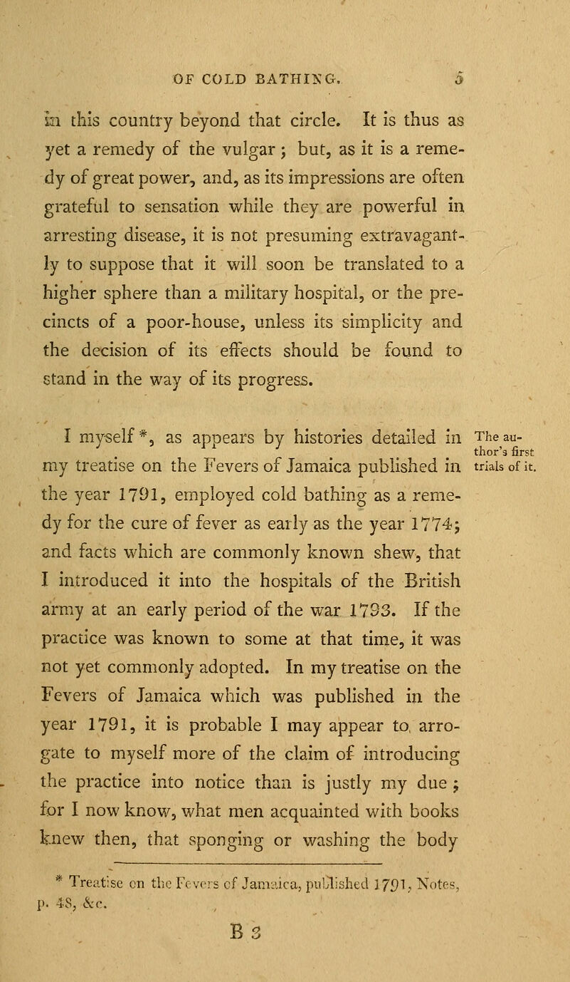 m this country beyond that circle. It is thus as yet a remedy of the vulgar; but, as it is a reme- dy of great power, and, as its impressions are often grateful to sensation while they are powerful in arresting disease, it is not presuming extravagant- ly to suppose that it will soon be translated to a higher sphere than a military hospital, or the pre- cincts of a poor-house, unless its simplicity and the decision of its eifects should be found to stand in the way of its progress. I myself*, as appears by histories detailed in The au- thor's first my treatise on the Fevers of Jamaica published in trials of it. the year 1791, employed cold bathing as a reme- dy for the cure of fever as early as the year 1774j and facts which are commonly known shew, that I introduced it into the hospitals of the British army at an early period of the war 1793. If the practice was known to some at that time, it was not yet commonly adopted. In my treatise on the Fevers of Jamaica which was published in the year 1791, it is probable I may appear to, arro- gate to myself more of the claim of introducing the practice into notice than is justly my due j for I now know, what men acquainted with books knew then, that sponging or washing the body * Treatise en the Fcvors cf Jamaica, puLlishtd 3 Jf)1, Notes, p. 48, &c.