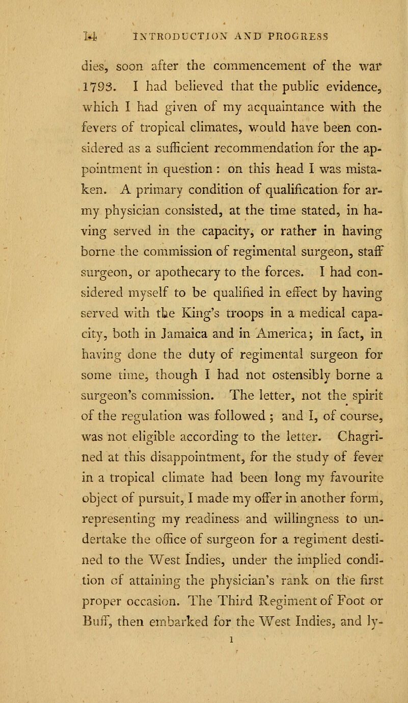 dies, soon after the commencement of the war ,1793. I had believed that the public evidence, which I had given of my acquaintance with the fevers of tropical climates, would have been con- sidered as a sufficient recommendation for the ap- pointment in question : on this head I was mista- ken. A primary condition of qualification for ar- my physician consisted, at the time stated, in ha- ving served in the capacity, or rather in having borne the commission of regimental surgeon, staff surgeon, or apothecary to the forces. I had con- sidered myself to be quahfied In effect by having served with the King's troops in a medical capa- city, both in Jamaica and in America; in fact, in having done the duty of regimental surgeon for some time, though I had not ostensibly borne a surgeon's commission. The letter, not the spirit of the regulation was followed ; and I, of course, was not eligible according to the letter. Chagri- ned at this disappointment, for the study of fever in a tropical climate had been long my favourite object of pursuit, I made my offer in another form, representing my readiness and willingness to un- dertake the office of surgeon for a regiment desti- ned to the V/est Indies, under the implied condi- tion of attaining the physician's rank on the first proper occasion. The Third Regiment of Foot or Buff, then embarked for the West Indies, and ly-