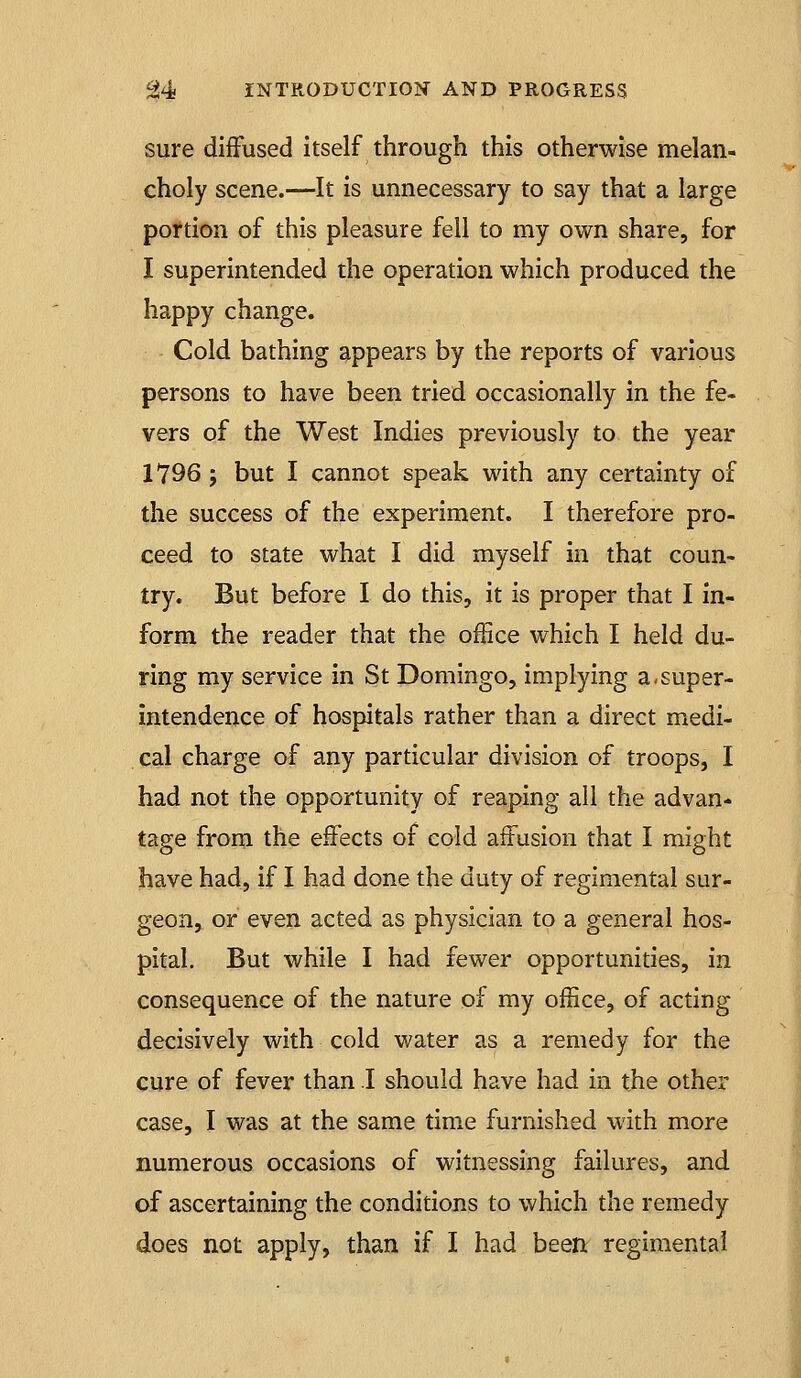 sure diffused Itself through this otherwise melan- choly scene.—It is unnecessary to say that a large portion of this pleasure fell to my own share, for I superintended the operation which produced the happy change. Cold bathing appears by the reports of various persons to have been tried occasionally in the fe- vers of the West Indies previously to the year 1796 J but I cannot speak with any certainty of the success of the experiment. I therefore pro- ceed to state what I did myself in that coun- try. But before I do this, it is proper that I in- form the reader that the office which I held du- ring my service in St Domingo, implying a-super- intendence of hospitals rather than a direct medi- cal charge of any particular division of troops, I had not the opportunity of reaping all the advan- tage from the effects of cold affusion that I might have had, if I had done the duty of regimental sur- geon, or even acted as physician to a general hos- pital. But while I had fewer opportunities, in consequence of the nature of my office, of acting decisively with cold water as a remedy for the cure of fever than I should have had in the other case, I was at the same time furnished with more numerous occasions of witnessing failures, and of ascertaining the conditions to which the remedy does not apply, than if I had been regimental