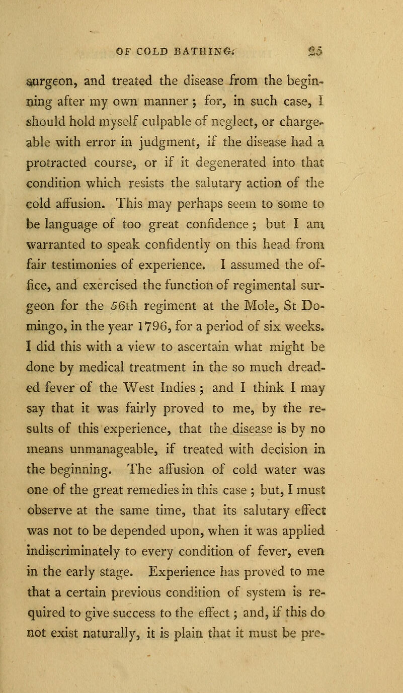 surgeon, and treated the disease from the begin- ning after my own manner ; for, in such case, I should hold myself culpable of neglect, or charge- able with error in judgment, if the disease had a protracted course, or if it degenerated into that condition which resists the salutary action of the cold affusion. This may perhaps seem to some to be language of too great confidence; but I am, warranted to speak confidently on this head from fair testimonies of experience. I assumed the of- fice, and exercised the function of regimental sur- geon for the 56th regiment at the Mole, St Do- mingo, in the year 1796, for a period of six weeks. I did this with a view to ascertain what might be done by medical treatment in the so much dread- ed fever of the West Indies ; and I think I may say that it was fairly proved to me, by the re- sults of this experience, that the disease is by no means unmanageable, if treated with decision in the beginning. The affusion of cold water was one of the great remedies in this case ; but, I must observe at the same time, that its salutary effect was not to be depended upon, when it was applied indiscriminately to every condition of fever, even in the early stage. Experience has proved to me that a certain previous condition of system is re- quired to give success to the effect; and, if this do not exist naturally, it is plain that it must be pre-