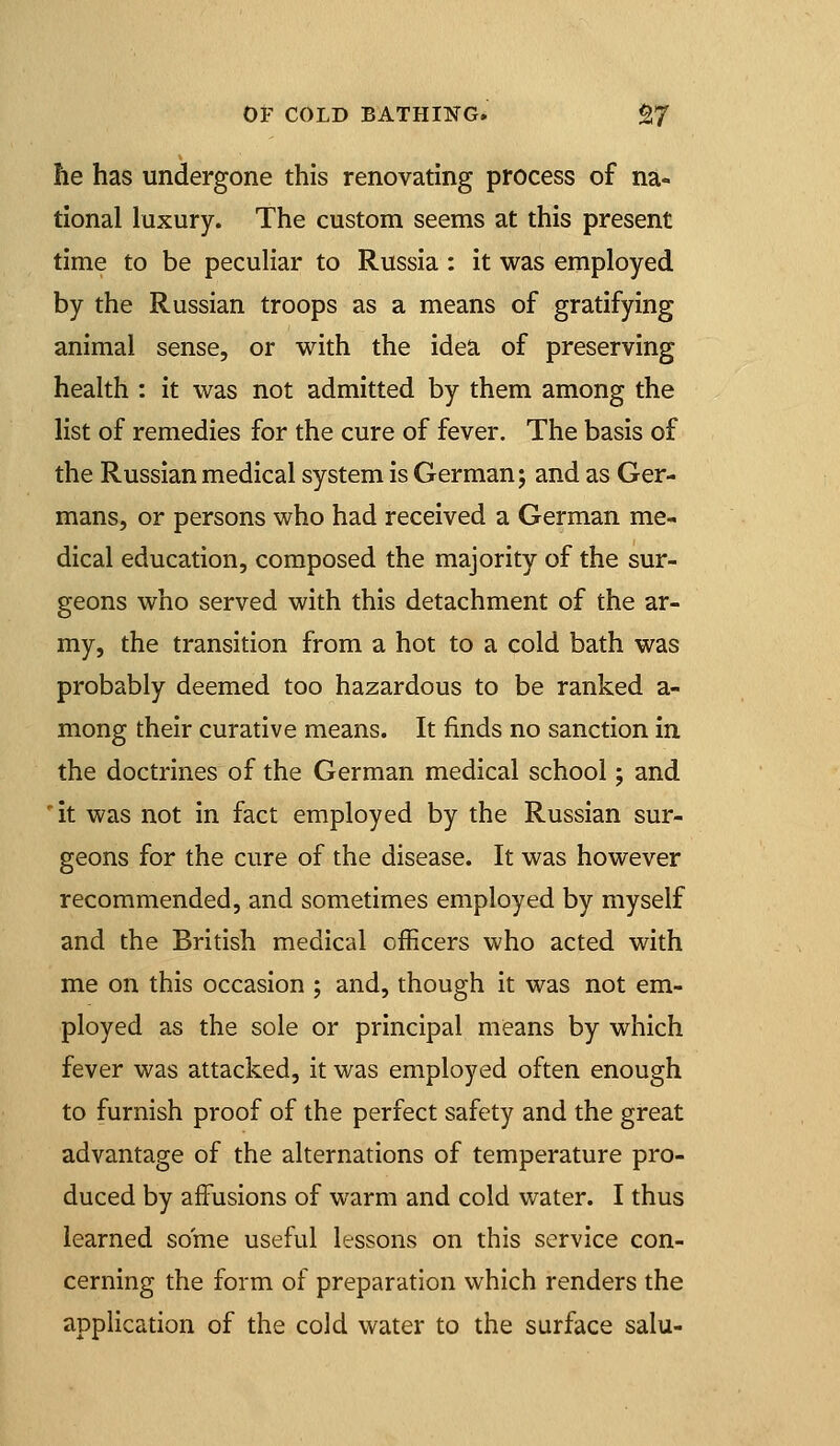 he has undergone this renovating process of na- tional luxury. The custom seems at this present time to be peculiar to Russia: it was employed by the Russian troops as a means of gratifying animal sense, or with the idea of preserving health : it was not admitted by them among the list of remedies for the cure of fever. The basis of the Russian medical system is German; and as Ger- mans, or persons who had received a German me- dical education, composed the majority of the sur- geons who served with this detachment of the ar- my, the transition from a hot to a cold bath was probably deemed too hazardous to be ranked a- mong their curative means. It finds no sanction in the doctrines of the German medical school; and 'it was not in fact employed by the Russian sur- geons for the cure of the disease. It was however recommended, and sometimes employed by myself and the British medical officers who acted with me on this occasion ; and, though it was not em- ployed as the sole or principal means by which fever was attacked, it was employed often enough to furnish proof of the perfect safety and the great advantage of the alternations of temperature pro- duced by affusions of warm and cold water. I thus learned some useful lessons on this service con- cerning the form of preparation which renders the application of the cold water to the surface salu-