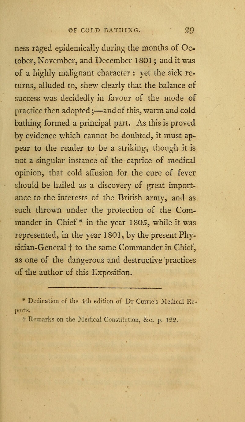 ness raged epidemically during the months of Oc- tober, November, and December 1801; and it was of a highly malignant character : yet the sick re- turns, alluded to, shew clearly that the balance of success was decidedly in favour of the mode of practice then adopted;—and of this, warm and cold bathing formed a principal part. As this is proved by evidence which cannot be doubted, it must ap- pear to the reader to be a striking, though it is not a singular instance of the caprice of medical opinion, that cold affusion for the cure of fever should be hailed as a discovery of great import- ance to the interests of the British army, and as such thrown under the protection of the Com- mander in Chief* in the year 1805, while it was represented, in the year 1801, by the present Phy- sician-General t to the same Commander in Chief, as one of the dangerous and destructive 'practices of the author of this Exposition. * Dedication of the 4th edition of Dr Currie's Medical Re- ports. t Remarks on the Medical Constitution, &c. p, 122.