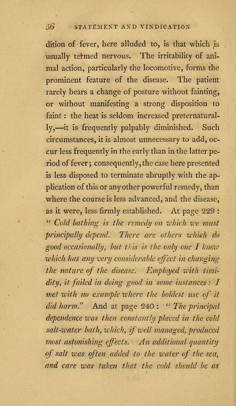dition of fever, here alluded to, is that which }s usually termed nervous. The irritability of ani- mal action, particularly the locomotive, forms the prominent feature of the disease. The patient rarely bears a change of posture without fainting, or without manifesting a strong disposition to faint: the heat is seldom increased preternatural- ly,—it is frequently palpably diminished. Such circumstances, it is almost unnecessary to add, oc- cur less frequently in the early than in the latter pe- riod of fever; consequently, the case here presented is less disposed to terminate abruptly with the ap- plication of this or any other powerful remedy, than where the course is less advanced, and the disease, as it were, less firmly established. At page 229 ; '' Cold balki?ig is the remedy on which we must principally depend. There are others wliieh do good occasionally, hut this is the only one I hioxv which has any n)ery considerable effect in changing the nature of the disease. Employed xvith timi- dity.^ it failed in doing good in some instances: I met with no e.vample where the boldest use of it did harm. And at page 240 : ^^ The principal dependence was then constantly placed in the cold salt-water bath, zvhich, if well managed, produced most astonishing effects. An additional quantity of salt was often added to the water of the sea, and care xms taken that the cold should be as