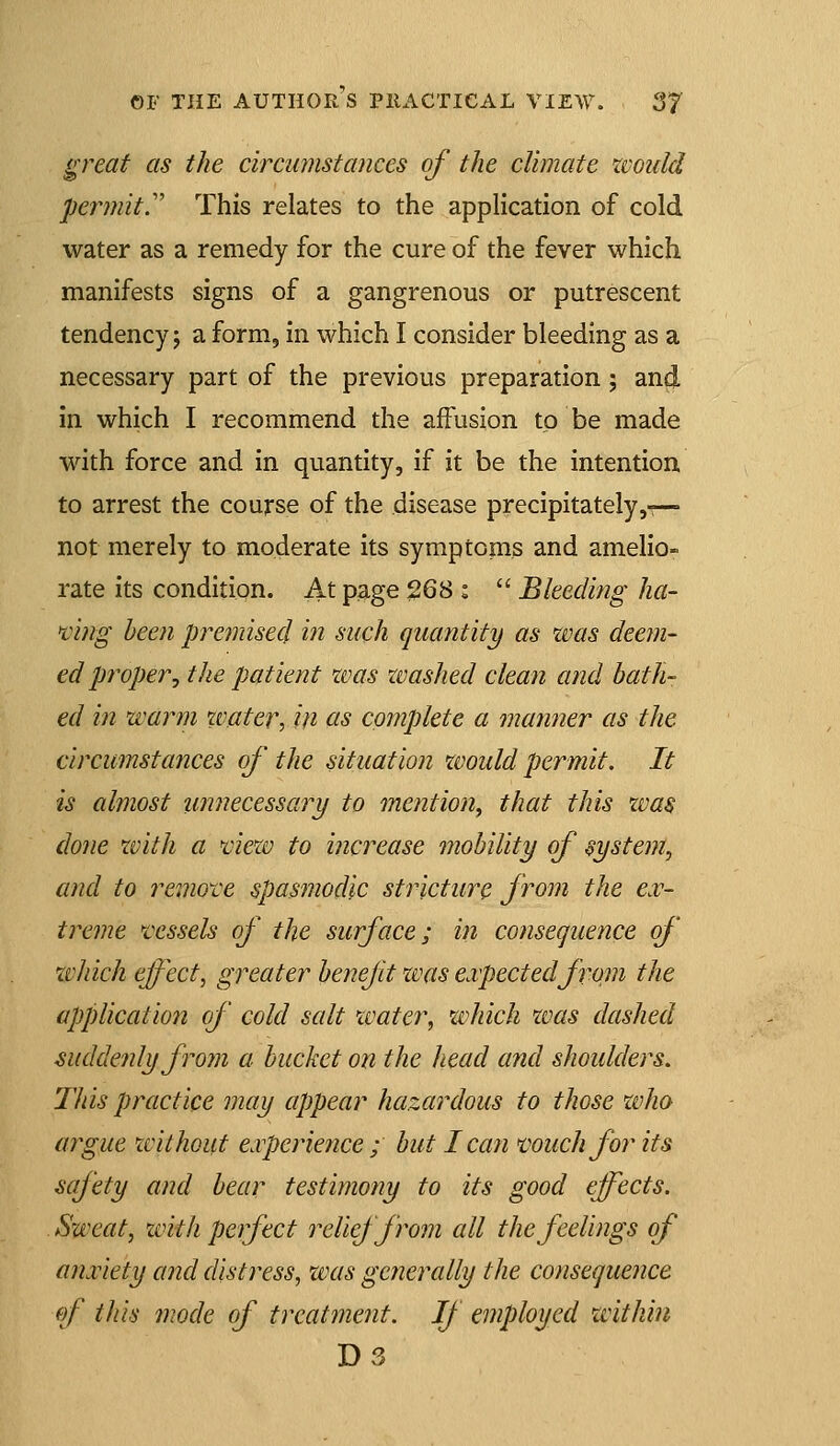 a> ^reaf as the circumstances of the climate xvould permit^ This relates to the application of cold water as a remedy for the cure of the fever which manifests signs of a gangrenous or putrescent tendency 5 a form, in which I consider bleeding as a necessary part of the previous preparation; and in which I recommend the affusion to be made with force and in quantity, if it be the intention to arrest the course of the disease precipitately,-— not merely to moderate its symptoms and amelio- rate its condition. At page 268 :  Bleeding ha- ting been premised in such quantity as tvas deem- ed pi^oper^ tlie patient was washed clean and bath- ed in warm ivater, in as complete a manner as the circumstances of the situation would permit. It is almost imnecessary to mention, that this zvas done with a viezv to increase mobility of system, and to ixmove spasmodic stricture from the e.v- treme vessels of the surface; in consequence of ivhich effect, greater benefit was expected from the application of cold salt water, which was dashed suddenly from a bucket on the head ami shoulders. This practice may appear hazardous to those who argue without experience ; but lean much for its safety and bear testimony to its good effects. Sweat, zvith perfect relief from all the feelings of anxiety and distress, was generally the consequence of this mode of treatment. If employed within D3