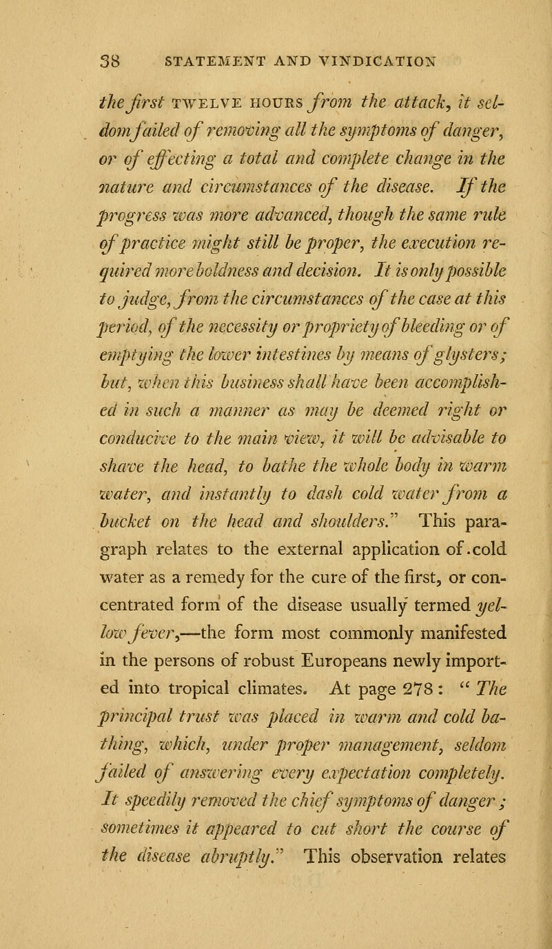 the first TWELVE hours jTrom the attack, it set- domjailed of remo'cing all the symptoms of danger, or of effecting a total and complete change in the •nature and circumstances of the disease. If the progress tvas more advanced, though the same rule (f practice might still be proper, the e.vecution re- quired more boldness and decision. It is only possible to judge, from the circumstances of the case at this period, of the necessity or propriety of bleeding or of emptying the lower intestines by means of glysters; hut, zvhcnthis business shall have been accomplish- ed in such a manner as may be deemed right or conducive to the main view, it will be advisable to shave the head, to bathe the whole body in warm water, and instantly to dash cold water from a bucket on the head and shoulders.''' This para- graph relates to the external application of .cold water as a remedy for the cure of the first, or con- centrated form of the disease usually termed yel- lozv fever,—the form most commonly manifested in the persons of robust Europeans newly import- ed into tropical climates. At page 278:  The principal trust was placed in warm and cold ba- thing, which, under proper management, seldom jailed of ansxvering every eipectation completely. It speedily removed the chief symptoms of danger ; sometimes it appeared to cut short the course of the disease abruptly^ This observation relates