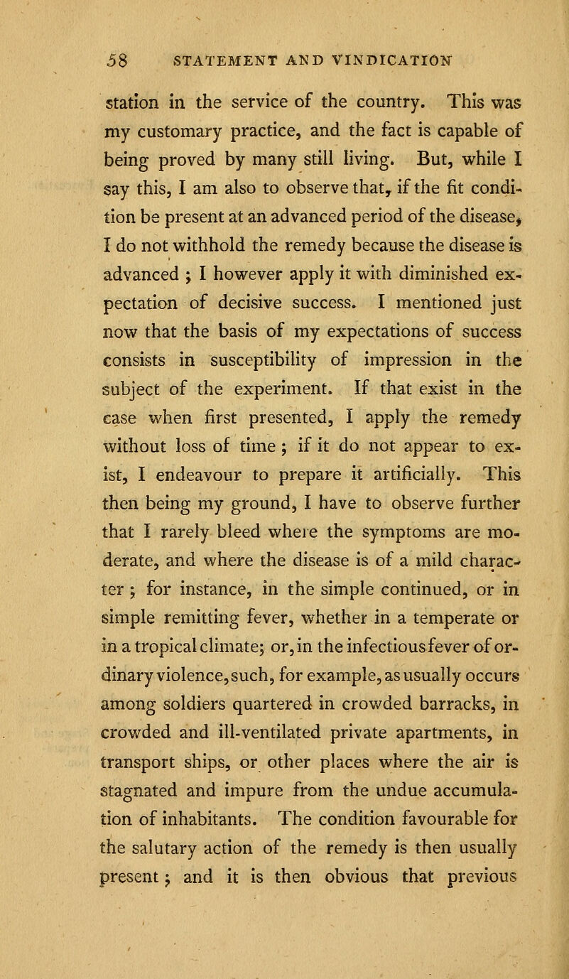 Station in the service of the country. This was my customary practice, and the fact is capable of being proved by many still living. But, while I §ay this, I am also to observe that, if the fit condi- tion be present at an advanced period of the disease^ I do not withhold the remedy because the disease is advanced j I however apply it with diminished ex- pectation of decisive success. I mentioned just now that the basis of my expectations of success consists in susceptibility of impression in the subject of the experiment. If that exist in the ease when first presented, I apply the remedy without loss of time; if it do not appear to ex- ist, I endeavour to prepare it artificially. This then being my ground, I have to observe further that I rarely bleed vi^heie the symptoms are mo- derate, and where the disease is of a mild charac- ter ; for instance, in the simple continued, or in simple remitting fever, whether in a temperate or in a tropical climate; or, in the infectiousfever of or- dinary violence, such, for example, as usually occurs among soldiers quartered in crowded barracks, in crowded and ill-ventilated private apartments, in transport ships, or other places where the air is stagnated and impure from the undue accumula- tion of inhabitants. The condition favourable for the salutary action of the remedy is then usually present j and it is then obvious that previous