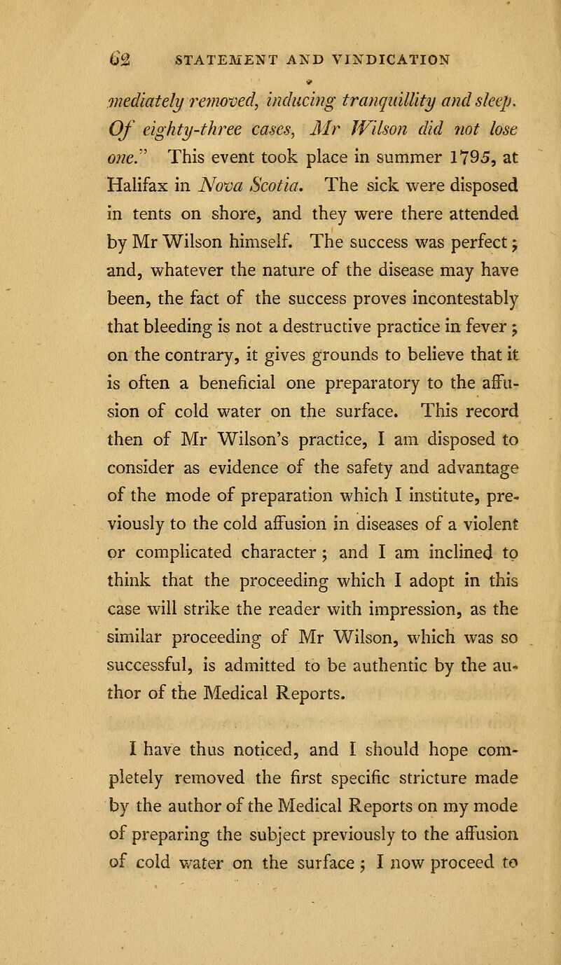 mediately reiiioxied, inducing tranquillity and sleep. Of eighty-three cases, Mr Wilson did not lose one. This event took place in summer 1795, at Halifax in Nova Scotia. The sick were disposed in tents on shore, and they were there attended by Mr Wilson himself. The success was perfect j and, whatever the nature of the disease may have been, the fact of the success proves incontestably that bleeding is not a destructive practice in fever ; on the contrary, it gives grounds to believe that it is often a beneficial one preparatory to the affu- sion of cold water on the surface. This record then of Mr Wilson's practice, I am disposed to consider as evidence of the safety and advantage of the mode of preparation which I institute, pre- viously to the cold affusion in diseases of a violent or complicated character; and I am inclined to think that the proceeding which I adopt in this case will strike the reader with impression, as the similar proceeding of Mr Wilson, which was so successful, is admitted to be authentic by the au- thor of the Medical Reports. I have thus noticed, and I should hope com- pletely removed the first specific stricture made by the author of the Medical Reports on my mode of preparing the subject previously to the affusion of cold water on the surface; I now proceed to