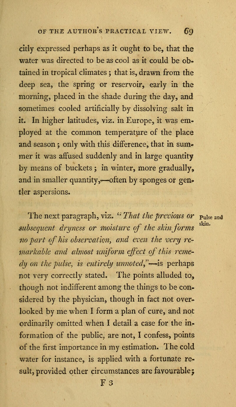 citly expressed perhaps as it ought to be, that the water was directed to be as cool as it could be ob- tained in tropical climates; that is, drawn from the deep sea, the spring or reservoir, early in the morning, placed in the shade during the day, and sometimes cooled artificially by dissolving salt in it. In higher latitudes, viz. in Europe, it was em- ployed at the common temperature of the place and season; only with this difference, that in sum- mer it was affused suddenly and in large quantity by means of buckets ; in winter, more gradually, and in smaller quantity,-^—often by sponges or gen» tier aspersions. The next paragraph, viz, '-' That the previous or puise and subsequent dri/ness or moisture of the shin forms no part of his obser'vation, and e'ven the very re- markable and almost uniform effect of this reme- dy on the pulse, is entirely unnoted^''—is perhaps not very correctly stated. The points alluded to, though not indifferent among the things to be con- sidered by the physician, though in fact not over- looked by me when I form a plan of cure, and not ordinarily omitted when I detail a case for the in- formation of the public, are not, I confess, points of the first importance in my estimation. Ihe cold water for instance, is applied with a fortunate re- sult, provided other circumstances are favourable^ F3
