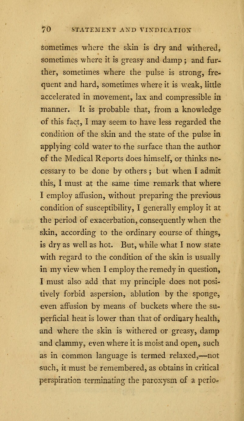 sometimes where the skin is dry and withered, sometimes where it is greasy and damp ; and fur- ther, sometimes where the pulse is strong, fre- quent and hard, sometimes where it is weak, little accelerated in movement, lax and compressible in manner. It is probable that, from a knowledge of this fact, I may seem to have less regarded the condition of the skin and the state of the pulse in applying cold water to the surface than the author of the Medical Reports does himself, or thinks ne- cessary to be done by others; but when I admit this, I must at the same time remark that where I employ affusion, without preparing the previaus condition of susceptibility, I generally employ it at the period of exacerbation, consequently when the skin, according to the ordinary course of things, is dry as well as hot. But, while what I now state with regard to the condition of the skin is usually in my view when I employ the remedy in question, I must also add that ray principle does not posi- tively forbid aspersion, ablution by the sponge, even affusion by means of buckets where the su- perficial heat is lower than that of ordinary health, and where the skin is withered or greasy, damp and clammy, even where it is moist and open, such as in common language is termed relaxed,—^not such, it must be remembered, as obtains in critical perspiration terminating the paroxysm of a perio^
