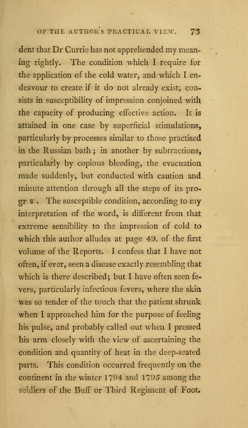 dent that Dr Currie has not apprehended my mean- ing rightly. The condition which I require for the apphcation of the cold v/ater, and which I en- deavour to create if it do not already exist, con- sists in susceptibihty of impression conjoined with the capacity of producing effective action. It is attained in one case by superficial stimulations, particularly by processes similar to those practised in the Russian bath ; in another by subtractions, particularly by copious bleeding, the evacuation made suddenly, but conducted with caution and minute attention through all the steps of its pro- gr s . The susceptible condition, according to my interpretation of the word, is different from that extreme sensibility to the impression of cold to which this author alludes at page 49. of the first volume of the Reports. I confess that I have not often, if ever, seen a disease exactly resembling that which is there described; but I have often seen fe- vers, particularly infectious fevers, where the skin, was so tender of the touch that the patient shrunk, when I approached him for the purpose of feeling his pulse, and probably called out when I pressed his arm closely with the view of ascertaining the condition and quantity of heat in the deep-seated parts. This condition occurred frequently on the continent in the winter 1794 and 1795 among the soldiers of the Buff or Third Regiment of Foot,