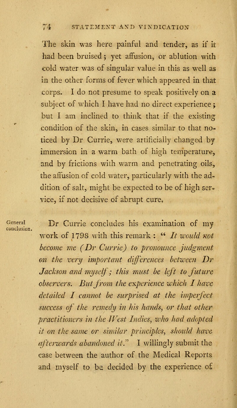 The skin was here painful and tender, as if it had been bruised; yet affusion, or ablution with cold water was of singular value in this as well as in the other forms of fever which appeared in that corps. I do not presume to speak positively on a subject of which I have had no direct experience ; but I am inclined to think that if the existing condition of the skin, in cases similar to that no- ticed by Dr Currie, were artificially changed by immersion in a warm bath of high temperature, and by frictions with warm and penetrating oils, the affusion of cold water, particularly with the ad- dition of salt, might be expected to be of high ser* vice, if not decisive of abrupt cure. General Dj. Curnc concludes his examination of my conclusion. work of 1798 with this remark :  It would not become me (Dr Currie) to pronounce judgment on the very important differences between Dr Jackson and myself; this must be left to future observers. But from the experience which I have detailed I cannot be surprised at the imperfect success of the remedy in his hands, or that other practitioners in the West Indies, zvho had adopted it ofi the same or similar principles, should have afterwards abaiuloned it. I willingly submit the case between the author of the Medical Reports and myself to be decided by the experience of