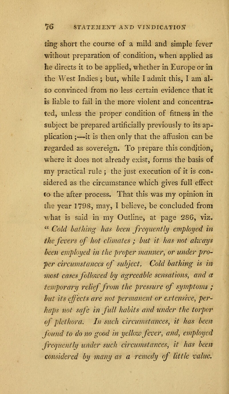 ting short the course of a mild and simple fever without preparation of condition, when applied as lie directs it to be applied, whether in Europe or in the West Indies ; but, while I admit this, I am al- so convinced from no less certain evidence that it is liable to fail in the more violent and concentra- ted, unless the proper condition of fitness in the subject be prepared artificially previously to its ap- plication ;■—it is then only that the affusion can be regarded as sovereign. To prepare this condition, where it does not already exist, forms the basis of my practical rule ; the just execution of it is con- sidered as the circumstance which gives full effect to the after process. That this was my opinion in the year 1798, may, I believe, be concluded from what is said in my Outline, at page 286, viz,  Cold bathing has been frequently employed in the fencers of hot climates ; hut it has not always been employed in the proper manner, or under pro- per circumstances of subject. Cold bathing is in tnost cases followed by agreeable sensations, and a temporary relief from the pressure of symptoms ; J)ut its effects are not permanent or e.vtensive, per- haps not safe in full habits and under the torpor of plethora. In such circumstances, it has been found to do ?io good in yellozo fever, and, employed frequently under such circumstances, it has been considered by many as a remedy of little value.