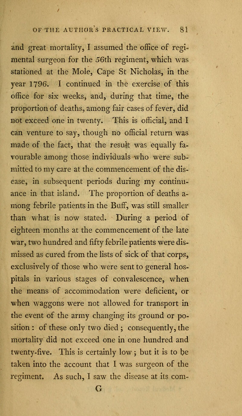 and great mortality, I assumed the office of regi- mental surgeon for the 56th regiment, which Avas stationed at the Mole, Cape St Nicholas, in the year 1796. I continued in the exercise of this office for six weeks, and, during that time, the proportion of deaths, among fair cases of fever, did not exceed one in twenty. This is official, and I can venture to say, though no official return was made of the fact, that the result was equally fa- vourable among those individuals who were sub- mitted to my care at the commencement of the dis- ease, in subsequent periods during my continu- ance in that island. The proportion of deaths a- mong febrile patients in the Buff, was still smaller than what is now stated. During a period of eighteen months at the commencement of the late war, two hundred and fifty febrile patients were dis- missed as cured from the lists of sick of that corps, exclusively of those who were sent to general hos- pitals in various stages of convalescence, when the means of accommodation were deficient, or when waggons were not allowed for transport in the event of the army changing its ground or po- sition : of these only two died ; consequently, the mortality did not exceed one in one hundred and twenty-five. This is certainly low ; but it is to be taken into the account that I was surgeon of the regiment. As such, I saw the disease at its com- G