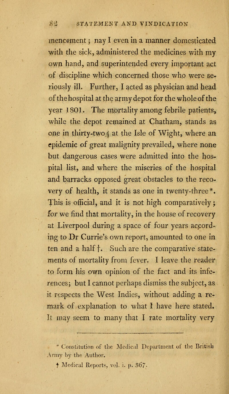 mencement; nay I even in a manner domesticated with the sick, administered the medicines with my own hand, and superintended every important act of discipHne which concerned those who were se- riously ill. Further, I acted as physician and head of the hospital at the army depot for the whole of the year 1801. The mortality among febrile patients, while the depot remained at Chatham, stands as one in thirty-twojj at the Isle of Wight, where an epidemic of great malignity prevailed, where none but dangerous cases were admitted into the hos- pital list, and where the miseries of the hospital and barracks opposed great obstacles to the reco- very of health, it stands as one in twenty-three*. This is official, and it is not high comparatively; for we find that mortality, in the house of recovery at Liverpool during a space of four years ac^cord- ing to Dr Currie's own report, amounted to one in ten and a half f. Such are the comparative state- ments of mortality from fever. I leave the reader to form his own opinion of the fact and its infe- rences; but I cannot perhaps dismiss the subject, as it respects the West Indies, without adding a re- mark of explanation to what I have here stated. It may seem to many that I rate mortality very •* Constitution of the ^Medical Department of the British .Army h}- the Author.