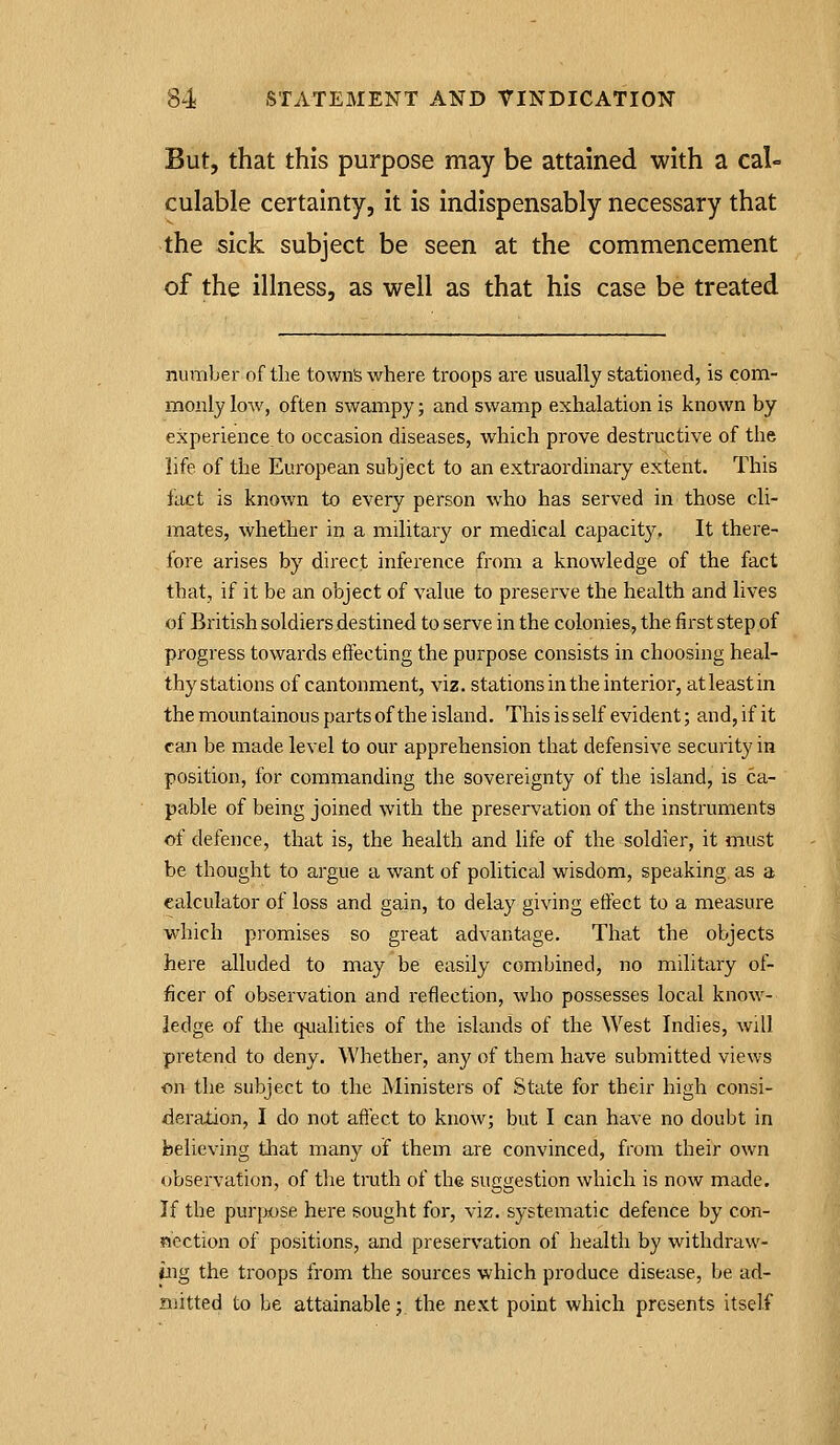 But, that this purpose may be attained with a cal- culable certainty, it is indispensably necessary that the sick subject be seen at the commencement of the illness, as well as that his case be treated number of the townfe where troops are usually stationed, is com- monly low, often swampy; and swamp exhalation is known by experience to occasion diseases, which prove destructive of the life of the European subject to an extraordinary extent. This fact is known to every person who has served in those cli- mates, whether in a military or medical capacity. It there- fore arises by direct inference from a knowledge of the fact that, if it be an object of value to preserve the health and lives of British soldiers destined to serve in the colonies, the first step of progress towards effecting the purpose consists in choosing heal- thystations of cantonment, viz. stations in the interior, atleastin the mountainous parts of the island. This is self evident; and, if it can be made level to our apprehension that defensive security in position, for commanding the sovereignty of the island, is ca- pable of being joined with the preservation of the instruments of defence, that is, the health and life of the soldier, it must be thought to argue a want of political virisdom, speaking as a calculator of loss and gain, to delay giving effect to a measure which promises so great advantage. That the objects here alluded to may be easily combined, no military of- ficer of observation and reflection, who possesses local know- ledge of the qualities of the islands of the West Indies, will pretend to deny. Whether, any of them have submitted views on the subject to the Ministers of State for their high consi- deration, I do not affect to know; but I can have no doubt in believing tliat many of them are convinced, from their own observation, of the tmth of the suggestion which is now made. If the purpose here sought for, viz. systematic defence by con- nection of positions, and preservation of health by withdraw- ing the troops from the sources which produce disease, be ad- mitted to be attainable; the next point which presents itself