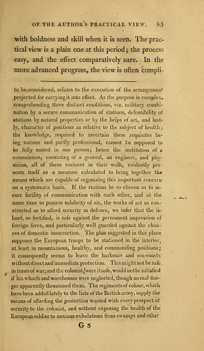 with boldness and skill when it is seen. The prac- tical view is a plain one at this period; the process easy, and the effect comparatively sure. In the more advanced progress, the view is often compli- to be.considered, relates to the execution of the arrangement projected for carrying it into effect. As the purpose is complex, comprehending three distinct conditions, viz. military combi- nation by a secure communication of stations, defensibility of stations by natural properties or by the helps of art, and last- ly, chai'acter of positions as relative to the subject of health; the knowledge, required to ascertain these requisites be- ing various and partly professional, cannot be supposed to be fully united in one person; hence the institution of a commission, consisting of a general, an engineer, and phy- sician, all of them eminent in their walk, evidently pre- sents itself as a measure calculated to bring together th« means which are capable of organizing this important concern on a systematic basis. If the stations be so chosen as to se- cure facility of communication with each other, and at tlie same time to possess salubrity of air, the works of art so con- structed as to afford security in defence, we infer that the is- land, so fortified, is safe against the permanent impression of foreign force, and particularly well guarded against the chan- ces of domestic insurrection. The plan suggested in this place supposes the European troops to be stationed in the interior, at least in mountainous, healthy, and commanding positions; it consequently seems to leave the harbours and sea-coasts without direct and immediate protection. This might not be safe in times of war; and the colonist,'wereitsafe, would notbe satisfied if his wharfs and warehouses were neglected, though no real dan- ger apparently threatened them. The regiments of colour, which have been added lately to the lists of the British army, supply the means of affordmg the protection wanted with eveiy prospect of security to the colonist, and without exposing the health of the European soldier to noxious exhalations from swamps and other Gs