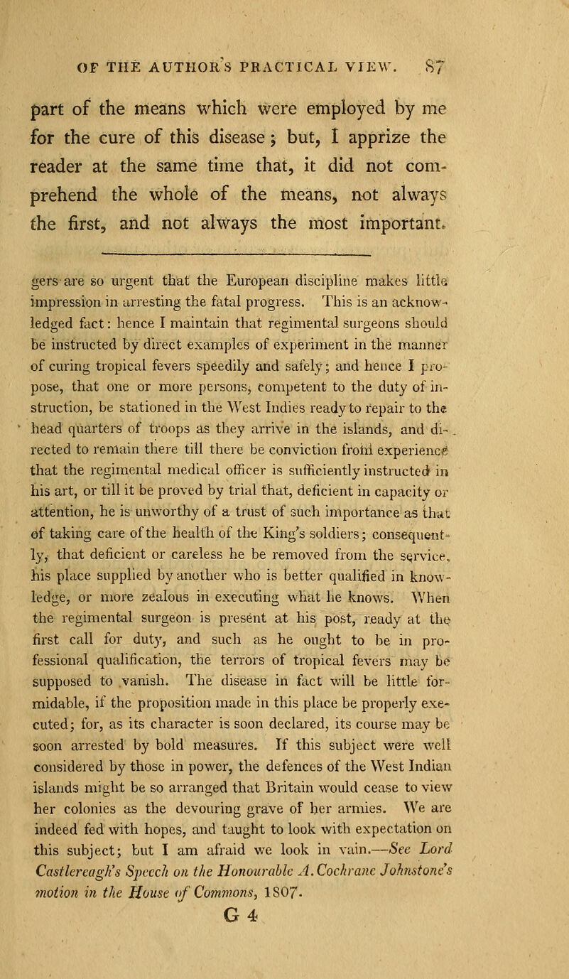 part of the means which were employed by me for the cure of this disease j but, I apprize the reader at the same time that, it did not com- prehend the whole of the means, not always the first, and not always the most important. gers are so urgent that the European discipUne makes little impression in arresting the fatal progress. This is an acknow- ledged fact: hence I maintain that regimental surgeons should be instructed by direct examples of experiment in the manner of curing tropical fevers speedily and safely; and hence I pro- pose, that one or more persons, competent to the duty of in- struction, be stationed in the West Indies ready to repair to the head quarters of troops as they arrive in the islands, and di- . rected to remain there till there be conviction frotii experiencf that the regimental medical officer is sufficiently instructed irt his art, or till it be proved by trial that, deficient in capacity or attention, he is unworthy of a trust of such importance as thiit of taking care of the health of the King's soldiers; consequent- lyy that deficient or careless he be removed from the service, his place supplied by another who is better qualified in know- ledge, or more zealous in executing what he knows. When the regimental surgeon is present at his post, ready at the first call for duty, and such as he ought to be in pro- fessional qualification, the terrors of tropical fevers may be supposed to .vanish. The disease in fact will be little for- midable, if the proposition made in this place be properly exe- cuted; for, as its character is soon declared, its course may be soon arrested by bold measures. If this subject were well considered by those in power, the defences of the West Indian islands might be so arranged that Britain would cease to view her colonies as the devouring grave of her armies. We are indeed fed with hopes, and taught to look with expectation on this subject; but I am afraid we look in vain.—See Lord Castlereaglis Speech on the Honourable A.Cochrane Johnstone's motion in the House of Commons, IS07.