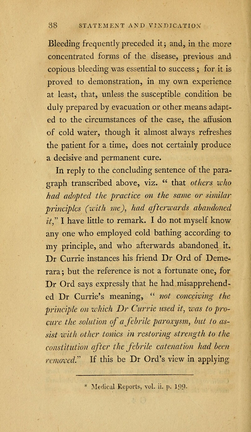 Bleeding frequently preceded it j and, in the more concentrated forms of the disease, previous and copious bleeding was essential to success ; for it is proved to demonstration, in my own experience at leastj that, unless the susceptible condition be duly prepared by evacuation or other means adapt- ed to the circumstances of the case, the affusion of cold water, though it almost always refreshes the patient for a time, does not certainly produce a decisive and permanent cure. In reply to the concluding sentence of the para- graph transcribed above, viz.  that others xdio had adopted the practice on the same or similar prmcipks (zvith me), had afterwards ahandoned it,'' I have little to remark. I do not myself know any one who employed cold bathing according to my principle, and who afterwards abandoned it. Dr Currie instances his friend Dr Ord of Deme- tara; but the reference is not a fortunate one, for Dr Ord says expressly that he had misapprehend- ed Dr Currie's meaning,  not coticeiving the principle on which Dr Currie used it, was to pro- cure the solution of a febrile paroxysm, but to as- sist with other tonics in restoring strength to the constitution after the febrile catenation had been removed.'' If this be Dr Ord's view in applying